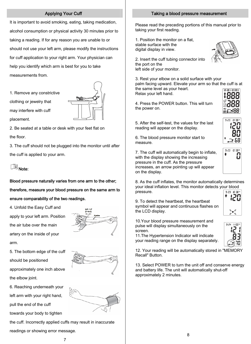   Applying Your Cuff It is important to avoid smoking, eating, taking medication, alcohol consumption or physical activity 30 minutes prior to taking a reading. If for any reason you are unable to or should not use your left arm, please modify the instructions for cuff application to your right arm. Your physician can help you identify which arm is best for you to take measurements from.               1. Remove any constrictive clothing or jewelry that may interfere with cuff placement. 2. Be seated at a table or desk with your feet flat on the floor. 3. The cuff should not be plugged into the monitor until after the cuff is applied to your arm. Note: Blood pressure naturally varies from one arm to the other; therefore, measure your blood pressure on the same arm toensure comparability of the two readings. 4. Unfold the Easy Cuff and apply to your left arm. Position the air tube over the main artery on the inside of your arm. 5. The bottom edge of the cuff should be positioned approximately one inch above the elbow joint. 6. Reaching underneath your left arm with your right hand, pull the end of the cuff towards your body to tighten the cuff. Incorrectly applied cuffs may result in inaccurate readings or showing error message. 7  Taking a blood pressure measurement  Please read the preceding portions of this manual prior to taking your first reading.  1. Position the monitor on a flat, stable surface with the digital display in view.  2. Insert the cuff tubing connector into the port on the left side of your monitor.    3. Rest your elbow on a solid surface with your palm facing upward. Elevate your arm so that the cuff is at the same level as your heart.  Relax your left hand.  4. Press the POWER button. This will turn the power on.     5. After the self-test, the values for the last reading will appear on the display.   6. The blood pressure monitor start to measure.  7. The cuff will automatically begin to inflate, with the display showing the increasing pressure in the cuff. As the pressure increases, an arrow pointing up will appear on the display.  8. As the cuff inflates, the monitor automatically determines your ideal inflation level. This monitor detects your blood   pressure.  9. To detect the heartbeat, the heartbeat symbol will appear and continuous flashes on the LCD display.  10.Your blood pressure measurement and pulse will display simultaneously on the screen. 11.The Hypertension Indicator will indicate your reading range on the display separately.   12. Your reading will be automatically stored in &quot;MEMORY Recall&quot; Button.  13. Select POWER to turn the unit off and conserve energy and battery life. The unit will automatically shut-off approximately 2 minutes.       8 