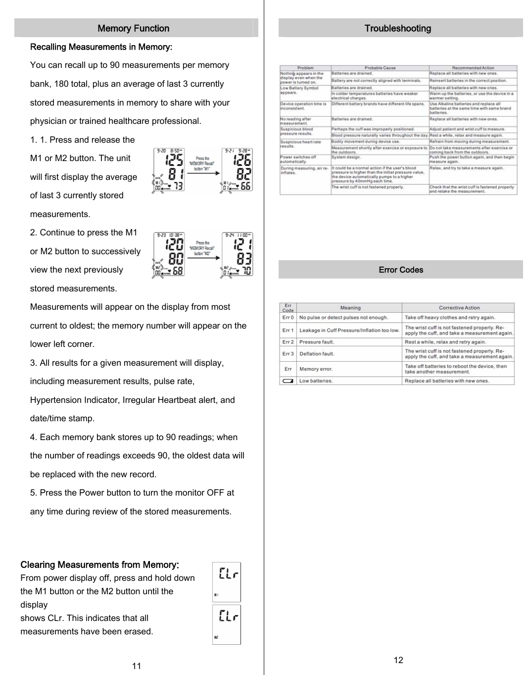  Memory Function Recalling Measurements in Memory: You can recall up to 90 measurements per memory bank, 180 total, plus an average of last 3 currently stored measurements in memory to share with your physician or trained healthcare professional. 1. 1. Press and release the M1 or M2 button. The unit will first display the average of last 3 currently stored measurements. 2. Continue to press the M1 or M2 button to successively view the next previously stored measurements. Measurements will appear on the display from most current to oldest; the memory number will appear on the lower left corner. 3. All results for a given measurement will display, including measurement results, pulse rate, Hypertension Indicator, Irregular Heartbeat alert, and date/time stamp. 4. Each memory bank stores up to 90 readings; when the number of readings exceeds 90, the oldest data will be replaced with the new record. 5. Press the Power button to turn the monitor OFF at any time during review of the stored measurements.   Clearing Measurements from Memory: From power display off, press and hold down the M1 button or the M2 button until the display shows CLr. This indicates that all measurements have been erased.  11  Troubleshooting      Error Codes                       12      