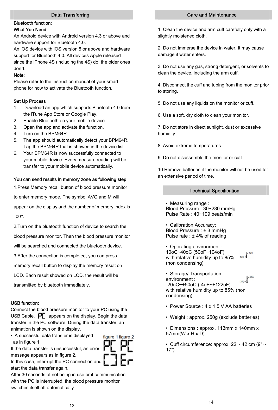  Data Transferring Bluetooth function: What You Need An Android device with Android version 4.3 or above and hardware support for Bluetooth 4.0. An iOS device with iOS version 5 or above and hardware support for Bluetooth 4.0. All devices Apple released since the iPhone 4S (including the 4S) do, the older ones don’t. Note: Please refer to the instruction manual of your smart phone for how to activate the Bluetooth function.  Set Up Process 1. Download an app which supports Bluetooth 4.0 from the iTune App Store or Google Play. 2. Enable Bluetooth on your mobile device. 3. Open the app and activate the function. 4. Turn on the BPM64R. 5. The app should automatically detect your BPM64R. Tap the BPM64R that is showed in the device list. 6. Your BPM64R is now successfully connected to your mobile device. Every measure reading will be transfer to your mobile device automatically.  You can send results in memory zone as following step 1.Press Memory recall button of blood pressure monitor to enter memory mode. The symbol AVG and M will appear on the display and the number of memory index is “00”. 2.Turn on the bluetooth function of device to search the blood pressure monitor. Then the blood pressure monitor will be searched and connected the bluetooth device. 3.After the connection is completed, you can press memory recall button to display the memory result on LCD. Each result showed on LCD, the result will be transmitted by bluetooth immediately.  USB function: Connect the blood pressure monitor to your PC using the USB Cable.            appears on the display. Begin the data transfer in the PC software. During the data transfer, an animation is shown on the display. •  A successful data transfer is displayed   as in figure 1.   If the data transfer is unsuccessful, an error   message appears as in figure 2.   In this case, interrupt the PC connection and   start the data transfer again.  After 30 seconds of not being in use or if communication with the PC is interrupted, the blood pressure monitor switches itself off automatically.  13   Care and Maintenance  1. Clean the device and arm cuff carefully only with a slightly moistened cloth. 2. Do not immerse the device in water. It may cause damage if water enters. 3. Do not use any gas, strong detergent, or solvents to clean the device, including the arm cuff. 4. Disconnect the cuff and tubing from the monitor prior to storing. 5. Do not use any liquids on the monitor or cuff. 6. Use a soft, dry cloth to clean your monitor. 7. Do not store in direct sunlight, dust or excessive humidity. 8. Avoid extreme temperatures. 9. Do not disassemble the monitor or cuff. 10.Remove batteries if the monitor will not be used for an extensive period of time.  Technical Specification  •  Measuring range :   Blood Pressure : 30~280 mmHg Pulse Rate : 40~199 beats/min  •  Calibration Accuracy: Blood Pressure : ± 3 mmHg Pulse rate : ± 4% of reading  •  Operating environment : 10oC~40oC (50oF~104oF)   with relative humidity up to 85% (non condensing)  •  Storage/ Transportation environment : -20oC~+50oC (-4oF~+122oF)     with relative humidity up to 85% (non condensing)  •  Power Source : 4 x 1.5 V AA batteries  •  Weight : approx. 250g (exclude batteries)  •  Dimensions : approx. 113mm x 140mm x 57mm(W x H x D)  •  Cuff circumference: approx. 22 ~ 42 cm (9” ~ 17”)      14  