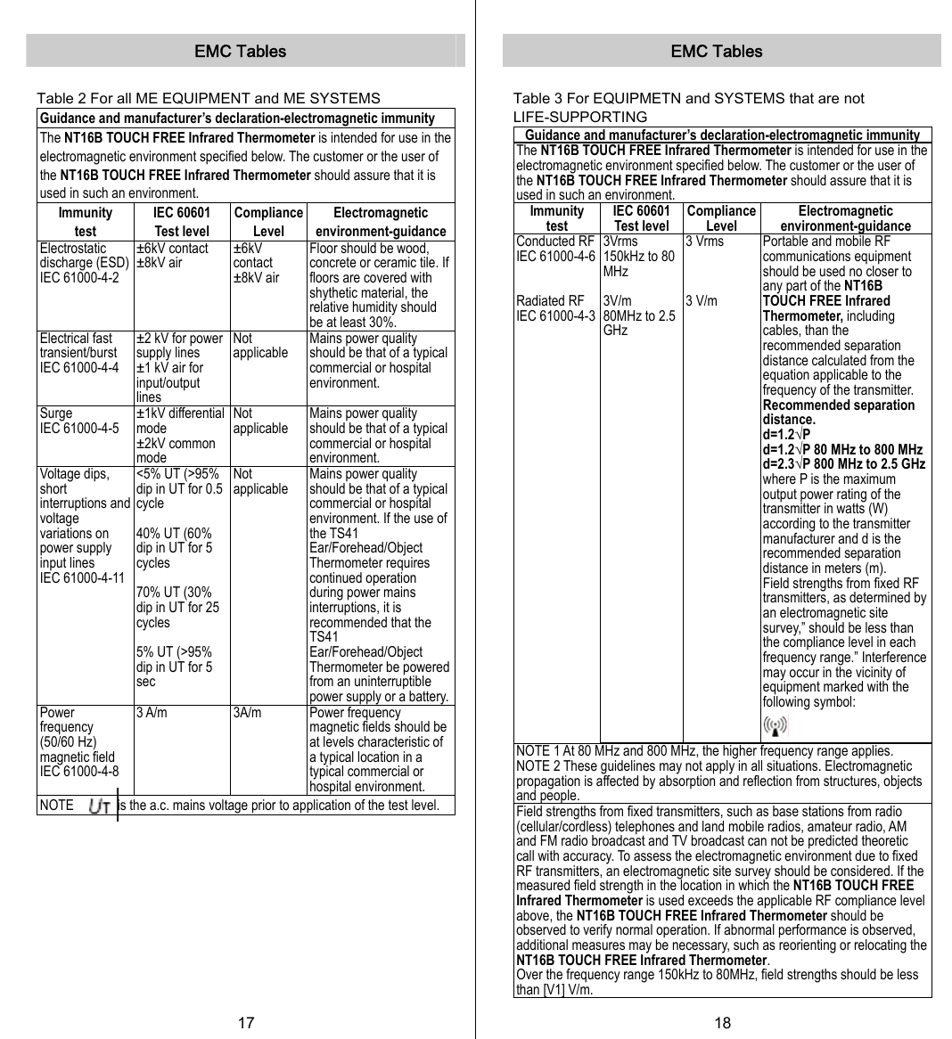   EMC Tables  Table 2 For all ME EQUIPMENT and ME SYSTEMS Guidance and manufacturer’s declaration-electromagnetic immunity The NT16B TOUCH FREE Infrared Thermometer is intended for use in the electromagnetic environment specified below. The customer or the user of the NT16B TOUCH FREE Infrared Thermometer should assure that it is used in such an environment. Immunity test IEC 60601   Test level Compliance Level Electromagnetic environment-guidance Electrostatic discharge (ESD) IEC 61000-4-2 ±6kV contact ±8kV air  ±6kV contact ±8kV air Floor should be wood, concrete or ceramic tile. If floors are covered with shythetic material, the relative humidity should be at least 30%.   Electrical fast transient/burst IEC 61000-4-4 ±2 kV for power supply lines ±1 kV air for input/output lines Not applicable Mains power quality should be that of a typical commercial or hospital environment. Surge IEC 61000-4-5 ±1kV differential mode ±2kV common mode Not applicable Mains power quality should be that of a typical commercial or hospital environment. Voltage dips, short interruptions and voltage variations on power supply input lines IEC 61000-4-11 &lt;5% UT (&gt;95% dip in UT for 0.5 cycle  40% UT (60% dip in UT for 5 cycles  70% UT (30% dip in UT for 25 cycles  5% UT (&gt;95% dip in UT for 5 sec  Not applicable Mains power quality should be that of a typical commercial or hospital environment. If the use of the TS41 Ear/Forehead/Object Thermometer requires continued operation during power mains interruptions, it is recommended that the TS41 Ear/Forehead/Object Thermometer be powered from an uninterruptible power supply or a battery. Power frequency (50/60 Hz) magnetic field   IEC 61000-4-8 3 A/m  3A/m  Power frequency magnetic fields should be at levels characteristic of a typical location in a typical commercial or hospital environment. NOTE  is the a.c. mains voltage prior to application of the test level. 17   EMC Tables  Table 3 For EQUIPMETN and SYSTEMS that are not LIFE-SUPPORTING Guidance and manufacturer’s declaration-electromagnetic immunity The NT16B TOUCH FREE Infrared Thermometer is intended for use in the electromagnetic environment specified below. The customer or the user of the NT16B TOUCH FREE Infrared Thermometer should assure that it is used in such an environment. Immunity test IEC 60601 Test level Compliance Level Electromagnetic environment-guidance Conducted RF IEC 61000-4-6   Radiated RF   IEC 61000-4-3 3Vrms 150kHz to 80 MHz  3V/m 80MHz to 2.5 GHz 3 Vrms    3 V/m  Portable and mobile RF communications equipment should be used no closer to any part of the NT16B TOUCH FREE Infrared Thermometer, including cables, than the recommended separation distance calculated from the equation applicable to the frequency of the transmitter. Recommended separation distance. d=1.2√P  d=1.2√P 80 MHz to 800 MHz d=2.3√P 800 MHz to 2.5 GHz where P is the maximum output power rating of the transmitter in watts (W) according to the transmitter manufacturer and d is the recommended separation distance in meters (m). Field strengths from fixed RF transmitters, as determined by an electromagnetic site survey,” should be less than the compliance level in each frequency range.” Interference may occur in the vicinity of equipment marked with the following symbol:    NOTE 1 At 80 MHz and 800 MHz, the higher frequency range applies. NOTE 2 These guidelines may not apply in all situations. Electromagnetic propagation is affected by absorption and reflection from structures, objects and people. Field strengths from fixed transmitters, such as base stations from radio (cellular/cordless) telephones and land mobile radios, amateur radio, AM and FM radio broadcast and TV broadcast can not be predicted theoretic call with accuracy. To assess the electromagnetic environment due to fixed RF transmitters, an electromagnetic site survey should be considered. If the measured field strength in the location in which the NT16B TOUCH FREE Infrared Thermometer is used exceeds the applicable RF compliance level above, the NT16B TOUCH FREE Infrared Thermometer should be observed to verify normal operation. If abnormal performance is observed, additional measures may be necessary, such as reorienting or relocating the NT16B TOUCH FREE Infrared Thermometer. Over the frequency range 150kHz to 80MHz, field strengths should be less than [V1] V/m.   18   