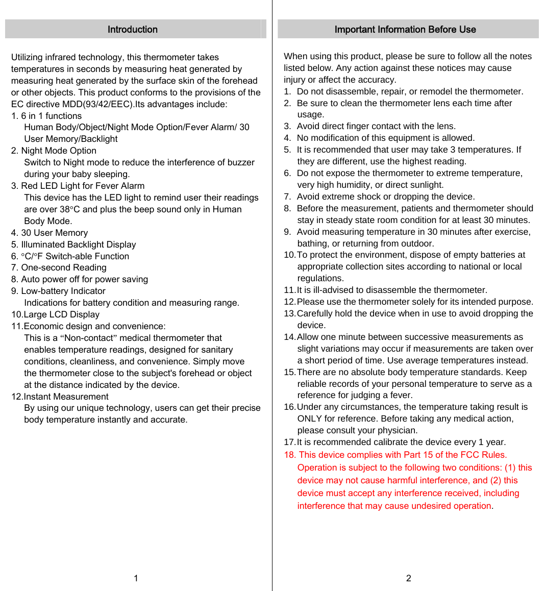   Introduction  Utilizing infrared technology, this thermometer takes temperatures in seconds by measuring heat generated by measuring heat generated by the surface skin of the forehead or other objects. This product conforms to the provisions of the EC directive MDD(93/42/EEC).Its advantages include: 1. 6 in 1 functions Human Body/Object/Night Mode Option/Fever Alarm/ 30 User Memory/Backlight 2. Night Mode Option Switch to Night mode to reduce the interference of buzzer during your baby sleeping. 3. Red LED Light for Fever Alarm This device has the LED light to remind user their readings are over 38°C and plus the beep sound only in Human Body Mode. 4. 30 User Memory 5. Illuminated Backlight Display 6. °C/°F Switch-able Function 7. One-second Reading 8. Auto power off for power saving 9. Low-battery Indicator Indications for battery condition and measuring range. 10.Large LCD Display 11.Economic design and convenience: This is a “Non-contact” medical thermometer that enables temperature readings, designed for sanitary conditions, cleanliness, and convenience. Simply move the thermometer close to the subject&apos;s forehead or object at the distance indicated by the device.   12.Instant Measurement   By using our unique technology, users can get their precise body temperature instantly and accurate.     1   Important Information Before Use  When using this product, please be sure to follow all the notes listed below. Any action against these notices may cause injury or affect the accuracy. 1.   Do not disassemble, repair, or remodel the thermometer. 2.   Be sure to clean the thermometer lens each time after usage. 3.   Avoid direct finger contact with the lens. 4.   No modification of this equipment is allowed. 5.   It is recommended that user may take 3 temperatures. If they are different, use the highest reading. 6.   Do not expose the thermometer to extreme temperature, very high humidity, or direct sunlight. 7.   Avoid extreme shock or dropping the device. 8.   Before the measurement, patients and thermometer should stay in steady state room condition for at least 30 minutes.9.   Avoid measuring temperature in 30 minutes after exercise, bathing, or returning from outdoor. 10. To protect the environment, dispose of empty batteries at appropriate collection sites according to national or local regulations. 11. It is ill-advised to disassemble the thermometer. 12. Please use the thermometer solely for its intended purpose.13. Carefully hold the device when in use to avoid dropping the device. 14. Allow one minute between successive measurements as slight variations may occur if measurements are taken over a short period of time. Use average temperatures instead. 15. There are no absolute body temperature standards. Keep reliable records of your personal temperature to serve as a reference for judging a fever. 16. Under any circumstances, the temperature taking result is ONLY for reference. Before taking any medical action, please consult your physician. 17. It is recommended calibrate the device every 1 year. 18. This device complies with Part 15 of the FCC Rules. Operation is subject to the following two conditions: (1) this device may not cause harmful interference, and (2) this device must accept any interference received, including interference that may cause undesired operation. 2   