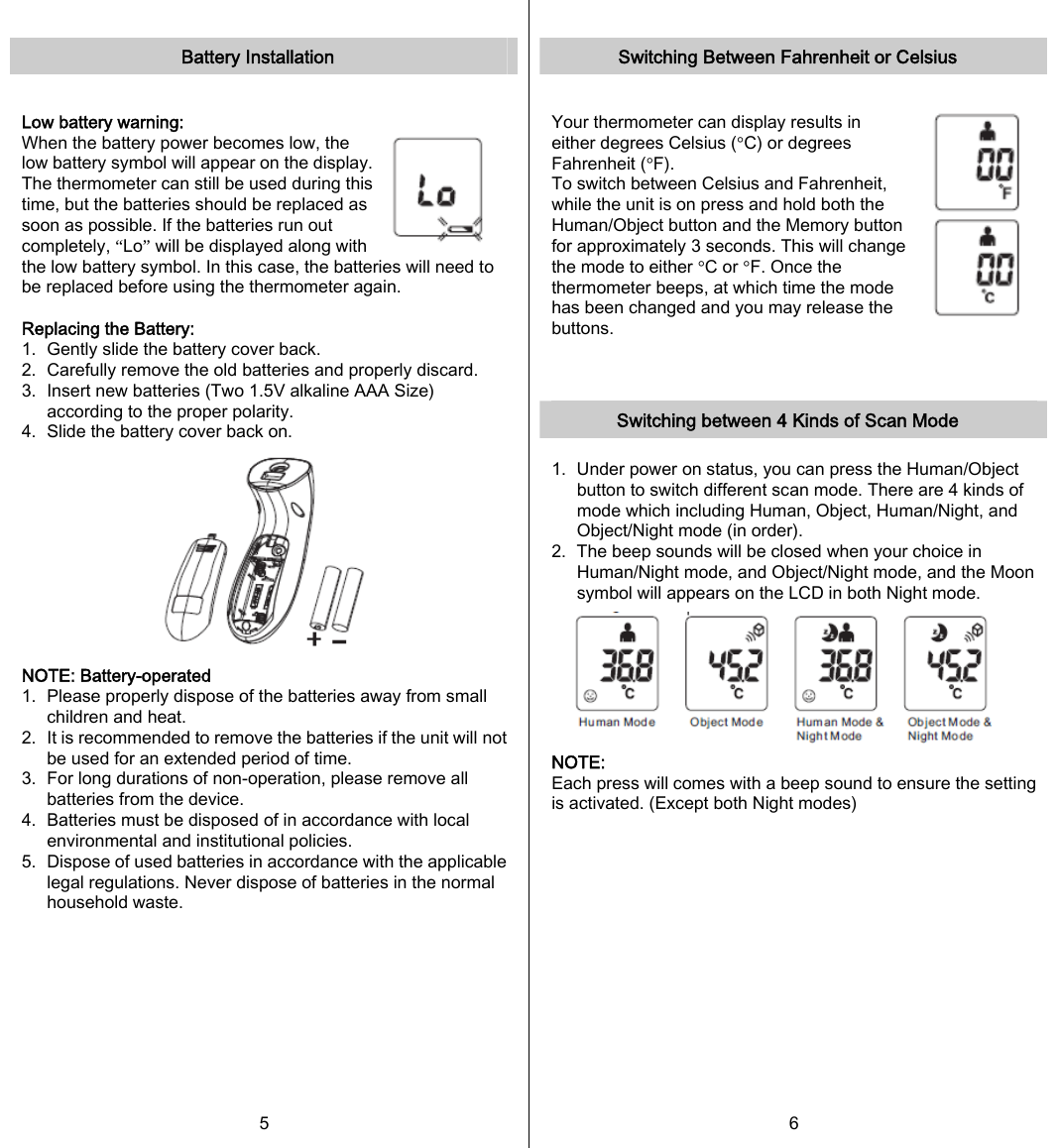   Battery Installation  Low battery warning:   When the battery power becomes low, the low battery symbol will appear on the display. The thermometer can still be used during this time, but the batteries should be replaced as soon as possible. If the batteries run out completely, “Lo” will be displayed along with the low battery symbol. In this case, the batteries will need to be replaced before using the thermometer again.  Replacing the Battery: 1.   Gently slide the battery cover back. 2.   Carefully remove the old batteries and properly discard. 3.   Insert new batteries (Two 1.5V alkaline AAA Size) according to the proper polarity. 4.   Slide the battery cover back on.  NOTE: Battery-operated 1.  Please properly dispose of the batteries away from small children and heat. 2.   It is recommended to remove the batteries if the unit will not be used for an extended period of time. 3.   For long durations of non-operation, please remove all batteries from the device. 4.   Batteries must be disposed of in accordance with local environmental and institutional policies. 5.   Dispose of used batteries in accordance with the applicable legal regulations. Never dispose of batteries in the normal household waste.  5   Switching Between Fahrenheit or Celsius  Your thermometer can display results in either degrees Celsius (°C) or degrees Fahrenheit (°F). To switch between Celsius and Fahrenheit, while the unit is on press and hold both the Human/Object button and the Memory button for approximately 3 seconds. This will change the mode to either °C or °F. Once the thermometer beeps, at which time the mode has been changed and you may release the buttons.    Switching between 4 Kinds of Scan Mode  1.   Under power on status, you can press the Human/Object button to switch different scan mode. There are 4 kinds of mode which including Human, Object, Human/Night, and Object/Night mode (in order). 2.   The beep sounds will be closed when your choice in Human/Night mode, and Object/Night mode, and the Moon symbol will appears on the LCD in both Night mode.  NOTE: Each press will comes with a beep sound to ensure the setting is activated. (Except both Night modes)    6   