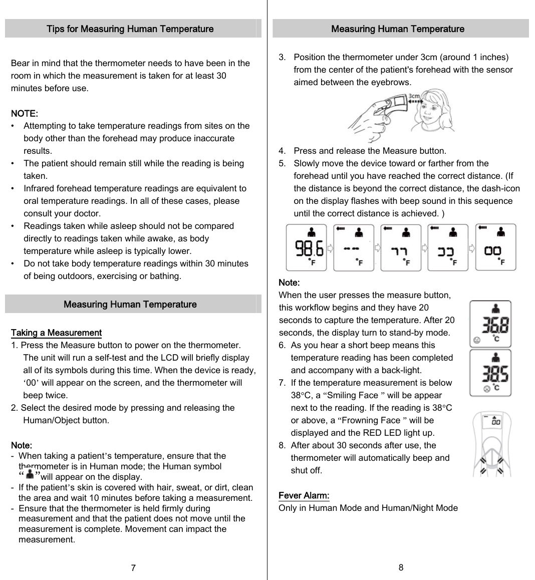   Tips for Measuring Human Temperature  Bear in mind that the thermometer needs to have been in the room in which the measurement is taken for at least 30 minutes before use.  NOTE:   •    Attempting to take temperature readings from sites on the body other than the forehead may produce inaccurate results. •    The patient should remain still while the reading is being taken. •    Infrared forehead temperature readings are equivalent to oral temperature readings. In all of these cases, please consult your doctor. •    Readings taken while asleep should not be compared directly to readings taken while awake, as body temperature while asleep is typically lower. •    Do not take body temperature readings within 30 minutes of being outdoors, exercising or bathing.  Measuring Human Temperature  Taking a Measurement 1. Press the Measure button to power on the thermometer. The unit will run a self-test and the LCD will briefly display all of its symbols during this time. When the device is ready, ‘00’ will appear on the screen, and the thermometer will beep twice. 2. Select the desired mode by pressing and releasing the Human/Object button.    Note: -   When taking a patient’s temperature, ensure that the thermometer is in Human mode; the Human symbol “ ”will appear on the display. -  If the patient’s skin is covered with hair, sweat, or dirt, clean the area and wait 10 minutes before taking a measurement.-  Ensure that the thermometer is held firmly during measurement and that the patient does not move until the measurement is complete. Movement can impact the measurement. 7   Measuring Human Temperature  3.  Position the thermometer under 3cm (around 1 inches) from the center of the patient&apos;s forehead with the sensor aimed between the eyebrows.  4.   Press and release the Measure button. 5.   Slowly move the device toward or farther from the forehead until you have reached the correct distance. (If the distance is beyond the correct distance, the dash-icon on the display flashes with beep sound in this sequence until the correct distance is achieved. )  Note:   When the user presses the measure button, this workflow begins and they have 20 seconds to capture the temperature. After 20 seconds, the display turn to stand-by mode. 6.  As you hear a short beep means this temperature reading has been completed and accompany with a back-light. 7.   If the temperature measurement is below 38°C, a “Smiling Face ” will be appear next to the reading. If the reading is 38°C or above, a “Frowning Face ” will be displayed and the RED LED light up. 8.   After about 30 seconds after use, the thermometer will automatically beep and shut off.  Fever Alarm: Only in Human Mode and Human/Night Mode 8   