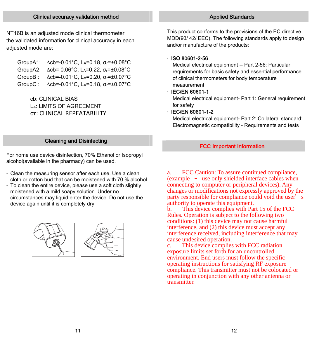   Clinical accuracy validation method  NT16B is an adjusted mode clinical thermometer the validated information for clinical accuracy in each adjusted mode are:  GroupA1:    ∆cb=-0.01°C, LA=0.18, σr=±0.08°C GroupA2:    ∆cb= 0.06°C, LA=0.22, σr=±0.08°C GroupB :    ∆cb=-0.01°C, LA=0.20, σr=±0.07°C GroupC :    ∆cb=-0.01°C, LA=0.18, σr=±0.07°C  cb: CLINICAL BIAS LA: LlMITS OF AGREEMENT σr:CLINICALREPEATABILITY   Cleaning and Disinfecting  For home use device disinfection, 70% Ethanol or Isopropyl alcohol(available in the pharmacy) can be used.  -  Clean the measuring sensor after each use. Use a clean cloth or cotton bud that can be moistened with 70 % alcohol. -  To clean the entire device, please use a soft cloth slightly moistened with a mild soapy solution. Under no circumstances may liquid enter the device. Do not use the device again until it is completely dry.     11   Applied Standards  This product conforms to the provisions of the EC directive MDD(93/ 42/ EEC). The following standards apply to design and/or manufacture of the products:  ‧  ISO 80601-2-56 Medical electrical equipment -- Part 2-56: Particular requirements for basic safety and essential performance of clinical thermometers for body temperature measurement ‧  IEC/EN 60601-1 Medical electrical equipment- Part 1: General requirement for safety ‧  IEC/EN 60601-1-2 Medical electrical equipment- Part 2: Collateral standard: Electromagnetic compatibility - Requirements and tests   FCC Important Information    a.       FCC Caution: To assure continued compliance, (example  –  use only shielded interface cables when connecting to computer or peripheral devices). Any changes or modifications not expressly approved by the party responsible for compliance could void the user＇s authority to operate this equipment. b.       This device complies with Part 15 of the FCC Rules. Operation is subject to the following two conditions: (1) this device may not cause harmful interference, and (2) this device must accept any interference received, including interference that may cause undesired operation. c.       This device complies with FCC radiation exposure limits set forth for an uncontrolled environment. End users must follow the specific operating instructions for satisfying RF exposure compliance. This transmitter must not be colocated or operating in conjunction with any other antenna or transmitter. 12   