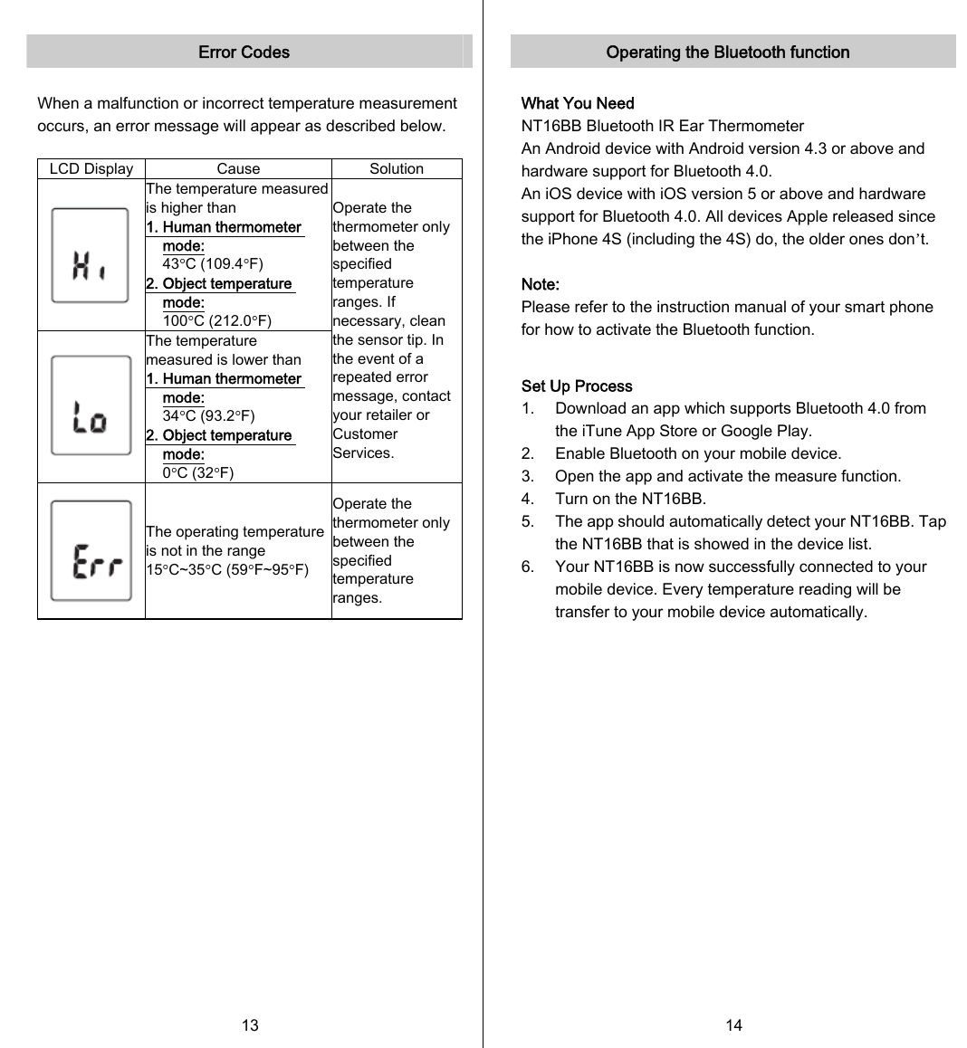   Error Codes  When a malfunction or incorrect temperature measurement occurs, an error message will appear as described below.  LCD Display  Cause  Solution  The temperature measured is higher than 1. Human thermometer mode:  43°C (109.4°F) 2. Object temperature mode:   100°C (212.0°F)  The temperature measured is lower than 1. Human thermometer mode:  34°C (93.2°F) 2. Object temperature mode:  0°C (32°F) Operate the thermometer only between the specified temperature ranges. If necessary, clean the sensor tip. In the event of a repeated error message, contact your retailer or Customer Services.  The operating temperature is not in the range 15°C~35°C (59°F~95°F) Operate the thermometer only between the specified temperature ranges.   13   Operating the Bluetooth function  What You Need NT16BB Bluetooth IR Ear Thermometer An Android device with Android version 4.3 or above and hardware support for Bluetooth 4.0. An iOS device with iOS version 5 or above and hardware support for Bluetooth 4.0. All devices Apple released since the iPhone 4S (including the 4S) do, the older ones don’t.  Note: Please refer to the instruction manual of your smart phone for how to activate the Bluetooth function.  Set Up Process 1.  Download an app which supports Bluetooth 4.0 from the iTune App Store or Google Play. 2.  Enable Bluetooth on your mobile device. 3.  Open the app and activate the measure function. 4.  Turn on the NT16BB. 5.  The app should automatically detect your NT16BB. Tap the NT16BB that is showed in the device list. 6.  Your NT16BB is now successfully connected to your mobile device. Every temperature reading will be transfer to your mobile device automatically.   14   