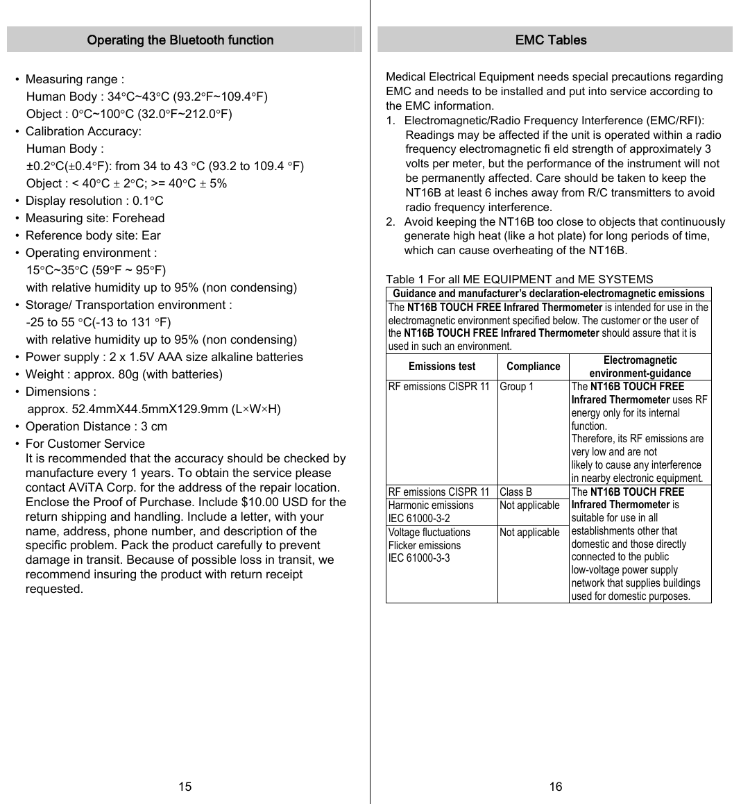   Operating the Bluetooth function  •  Measuring range : Human Body : 34°C~43°C (93.2°F~109.4°F) Object : 0°C~100°C (32.0°F~212.0°F) •  Calibration Accuracy: Human Body :   ±0.2°C(±0.4°F): from 34 to 43 °C (93.2 to 109.4 °F) Object : &lt; 40°C ± 2°C; &gt;= 40°C ± 5% •  Display resolution : 0.1°C •  Measuring site: Forehead •  Reference body site: Ear •  Operating environment : 15°C~35°C (59°F ~ 95°F) with relative humidity up to 95% (non condensing) •  Storage/ Transportation environment : -25 to 55 °C(-13 to 131 °F) with relative humidity up to 95% (non condensing) •  Power supply : 2 x 1.5V AAA size alkaline batteries •  Weight : approx. 80g (with batteries) •  Dimensions :   approx. 52.4mmX44.5mmX129.9mm (L×W×H) •  Operation Distance : 3 cm •  For Customer Service It is recommended that the accuracy should be checked by manufacture every 1 years. To obtain the service please contact AViTA Corp. for the address of the repair location. Enclose the Proof of Purchase. Include $10.00 USD for the return shipping and handling. Include a letter, with your name, address, phone number, and description of the specific problem. Pack the product carefully to prevent damage in transit. Because of possible loss in transit, we recommend insuring the product with return receipt requested. 15   EMC Tables  Medical Electrical Equipment needs special precautions regarding EMC and needs to be installed and put into service according to the EMC information. 1.  Electromagnetic/Radio Frequency Interference (EMC/RFI):   Readings may be affected if the unit is operated within a radio frequency electromagnetic fi eld strength of approximately 3 volts per meter, but the performance of the instrument will not be permanently affected. Care should be taken to keep the NT16B at least 6 inches away from R/C transmitters to avoid radio frequency interference. 2.  Avoid keeping the NT16B too close to objects that continuously generate high heat (like a hot plate) for long periods of time, which can cause overheating of the NT16B.  Table 1 For all ME EQUIPMENT and ME SYSTEMS Guidance and manufacturer’s declaration-electromagnetic emissions The NT16B TOUCH FREE Infrared Thermometer is intended for use in the electromagnetic environment specified below. The customer or the user of the NT16B TOUCH FREE Infrared Thermometer should assure that it is used in such an environment. Emissions test  Compliance  Electromagnetic environment-guidance RF emissions CISPR 11  Group 1  The NT16B TOUCH FREE Infrared Thermometer uses RF energy only for its internal function. Therefore, its RF emissions are very low and are not   likely to cause any interference in nearby electronic equipment. RF emissions CISPR 11  Class B Harmonic emissions IEC 61000-3-2 Not applicable Voltage fluctuations Flicker emissions IEC 61000-3-3 Not applicable The NT16B TOUCH FREE Infrared Thermometer is suitable for use in all establishments other that domestic and those directly connected to the public low-voltage power supply network that supplies buildings used for domestic purposes.  16   