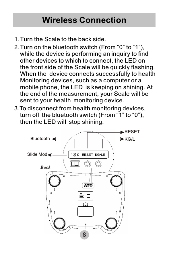 Wireless Connection1.Turn the Scale to the back side.2.Turn on the bluetooth switch (From “0” to “1”), while the device is performing an inquiry to find other devices to which to connect, the LED on the front side of the Scale will be quickly flashing. When the device connects successfully to healthMonitoring devices, such as a computer or a mobile phone, the LED is keeping on shining. At the end of the measurement, your Scale will be sent to your health monitoring device. 3.To disconnect from health monitoring devices, turn off the bluetooth switch (From “1” to “0”), then the LED will stop shining.BackBluetoothSlide ModRESETKG/L8