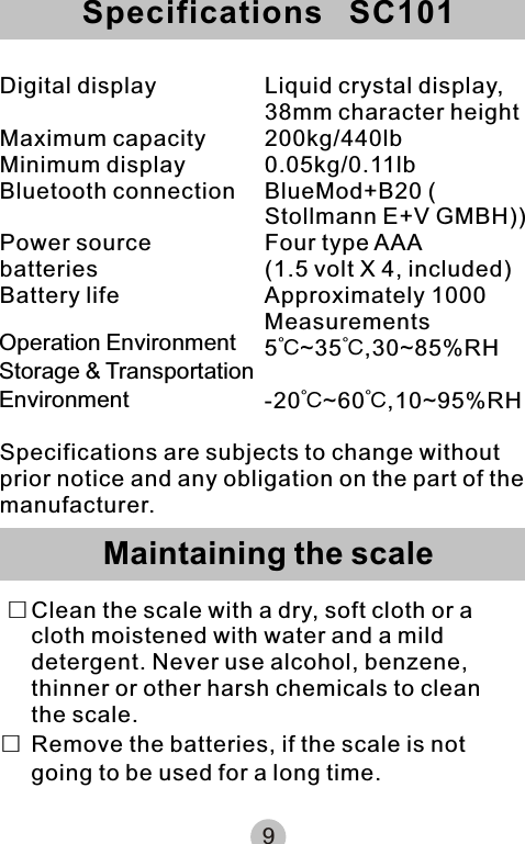 9Digital display Liquid crystal display, 38mm character heightMaximum capacity 200kg/440lbMinimum display 0.05kg/0.11lbBluetooth connection BlueMod+B20 ( Stollmann E+V GMBH))Power source Four type AAA batteries (1.5 volt X 4, included)Battery life Approximately 1000 Measurements5℃~35℃,30~85%RH-20℃~60℃,10~95%RHSpecifications are subjects to change without prior notice and any obligation on the part of the manufacturer.  □Clean the scale with a dry, soft cloth or a cloth moistened with water and a mild detergent. Never use alcohol, benzene, thinner or other harsh chemicals to clean the scale.□Remove the batteries, if the scale is not going to be used for a long time.Specifications   SC101Maintaining the scaleOperation EnvironmentStorage &amp; TransportationEnvironment