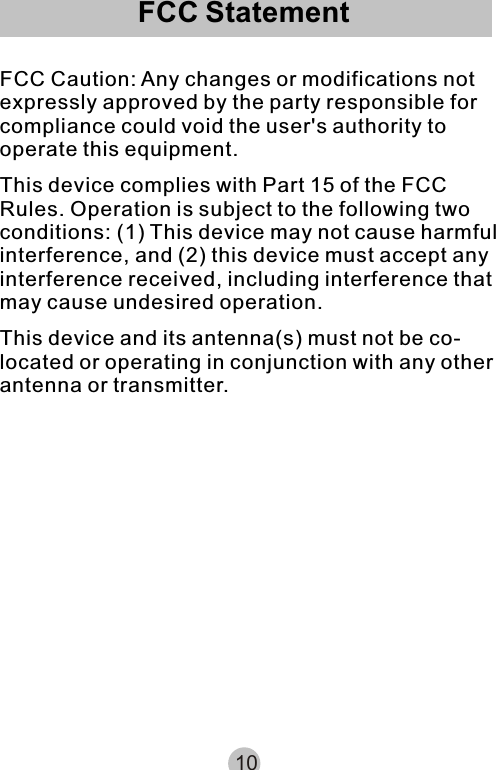 FCC StatementFCC Caution: Any changes or modifications not expressly approved by the party responsible for compliance could void the user&apos;s authority to operate this equipment.This device complies with Part 15 of the FCC Rules. Operation is subject to the following two conditions: (1) This device may not cause harmful interference, and (2) this device must accept any interference received, including interference that may cause undesired operation.This device and its antenna(s) must not be co-located or operating in conjunction with any other antenna or transmitter.10