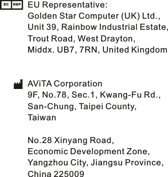 EU Representative:Golden Star Computer (UK) Ltd., Unit 39, Rainbow Industrial Estate,Trout Road, West Drayton,Middx. UB7, 7RN, United KingdomAViTA Corporation9F, No.78, Sec.1, Kwang-Fu Rd.,San-Chung, Taipei County,TaiwanNo.28 Xinyang Road,Economic Development Zone,Yangzhou City, Jiangsu Province,China 225009EC REP