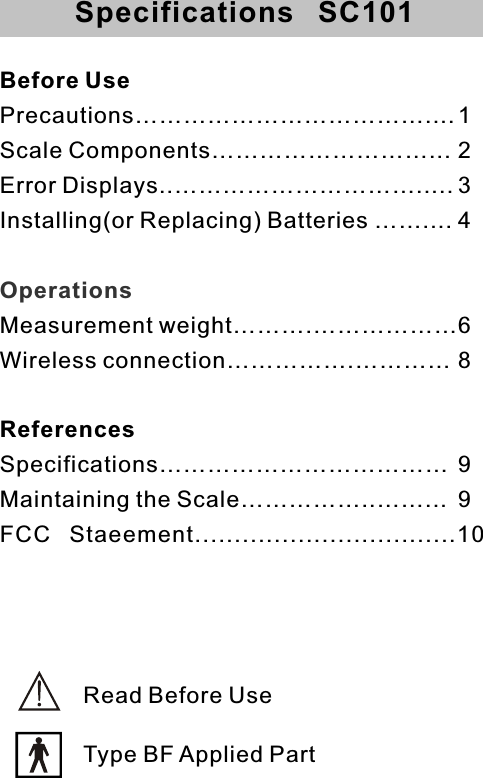 Before UsePrecautions………………………………....1Scale Components………………………... 2Error Displays..…………………………..... 3Installing(or Replacing) Batteries …….... 4Measurement weight……….………………6Wireless connection…………….………… 8References  Specifications……………………………… 9Maintaining the Scale……………..……... 9FCC  Staeement.................................10OperationsSpecifications   SC101Read Before UseType BF Applied Part