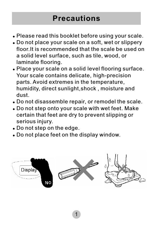 !Please read this booklet before using your scale.!Do not place your scale on a soft, wet or slippery floor.It is recommended that the scale be used on a solid level surface, such as tile, wood, or  laminate flooring.!Place your scale on a solid level flooring surface. Your scale contains delicate, high-precision parts. Avoid extremes in the temperature, humidity, direct sunlight,shock , moisture and dust.!Do not disassemble repair, or remodel the scale.!Do not step onto your scale with wet feet. Make  certain that feet are dry to prevent slipping or  serious injury.!Do not step on the edge.!Do not place feet on the display window.Precautions1