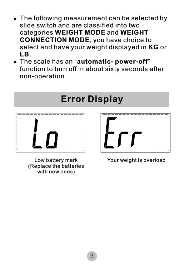 !The following measurement can be selected by slide switch and are classified into two categories WEIGHT MODE and WEIGHT CONNECTION MODE, you have choice to select and have your weight displayed in KG or LB. !The scale has an “automatic- power-off” function to turn off in about sixty seconds after non-operation.3Error DisplayLow battery mark                           (Replace the batteries with new ones) Your weight is overload