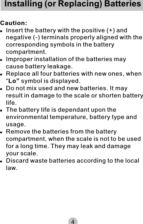 Installing (or Replacing) BatteriesCaution:!Insert the battery with the positive (+) and negative (-) terminals properly aligned with the corresponding symbols in the battery compartment.!Improper installation of the batteries may cause battery leakage.!Replace all four batteries with new ones, when “Lo” symbol is displayed.!Do not mix used and new batteries. It may result in damage to the scale or shorten battery life.!The battery life is dependant upon the environmental temperature, battery type and usage.!Remove the batteries from the battery compartment, when the scale is not to be used for a long time. They may leak and damage your scale.!Discard waste batteries according to the local law.4