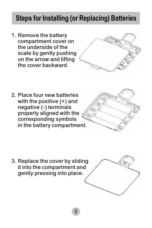 5Steps for Installing (or Replacing) Batteries 1. Remove the battery compartment cover on the underside of the scale by gently pushing on the arrow and lifting the cover backward.2. Place four new batteries with the positive (+) and negative (-) terminals properly aligned with the corresponding symbols in the battery compartment.3. Replace the cover by sliding it into the compartment and gently pressing into place.