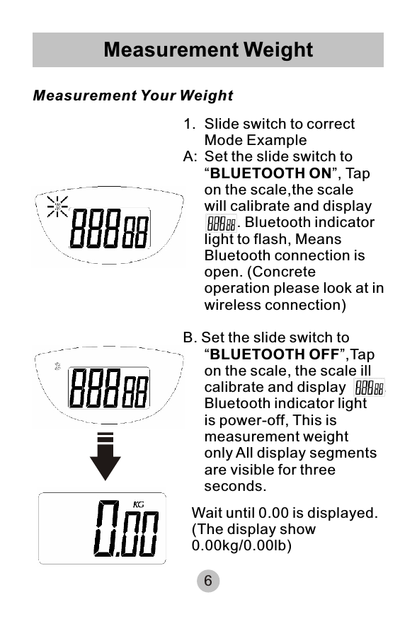 6Measurement Weight Measurement Your Weight1. Slide switch to correct Mode Example   A: Set the slide switch to “BLUETOOTH ON”, Tap on the scale,the scale will calibrate and display        . Bluetooth indicator light to flash, Means Bluetooth connection is open. (Concrete operation please look at in wireless connection)B. Set the slide switch to “BLUETOOTH OFF”,Tap on the scale, the scale ill calibrate and display         .Bluetooth indicator light is power-off, This is measurement weight only All display segments are visible for three seconds.Wait until 0.00 is displayed.(The display show 0.00kg/0.00lb)