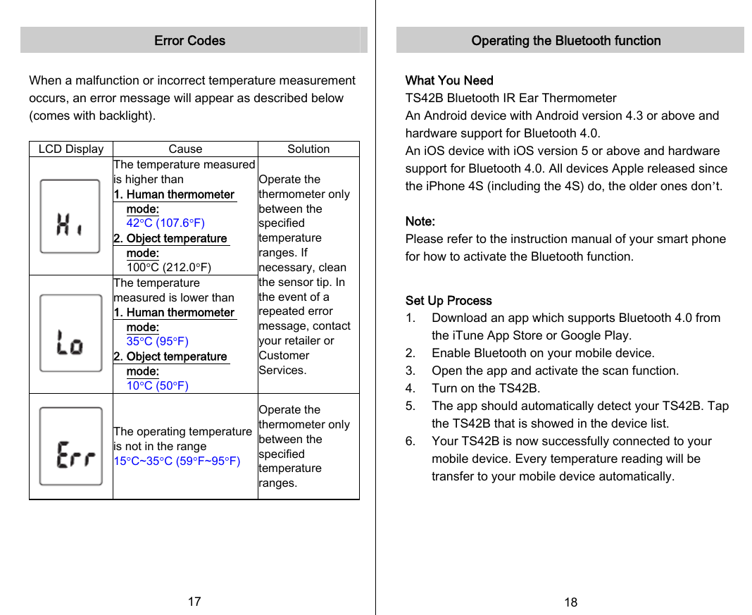   Error Codes  When a malfunction or incorrect temperature measurement occurs, an error message will appear as described below (comes with backlight).  LCD Display  Cause  Solution  The temperature measured is higher than 1. Human thermometer mode:  42°C (107.6°F) 2. Object temperature mode:   100°C (212.0°F)  The temperature measured is lower than 1. Human thermometer mode:  35°C (95°F) 2. Object temperature mode:  10°C (50°F) Operate the thermometer only between the specified temperature ranges. If necessary, clean the sensor tip. In the event of a repeated error message, contact your retailer or Customer Services.  The operating temperature is not in the range 15°C~35°C (59°F~95°F) Operate the thermometer only between the specified temperature ranges.      17   Operating the Bluetooth function  What You Need TS42B Bluetooth IR Ear Thermometer An Android device with Android version 4.3 or above and hardware support for Bluetooth 4.0. An iOS device with iOS version 5 or above and hardware support for Bluetooth 4.0. All devices Apple released since the iPhone 4S (including the 4S) do, the older ones don’t.  Note: Please refer to the instruction manual of your smart phone for how to activate the Bluetooth function.  Set Up Process 1. Download an app which supports Bluetooth 4.0 from the iTune App Store or Google Play. 2. Enable Bluetooth on your mobile device. 3. Open the app and activate the scan function. 4. Turn on the TS42B. 5. The app should automatically detect your TS42B. Tap the TS42B that is showed in the device list. 6. Your TS42B is now successfully connected to your mobile device. Every temperature reading will be transfer to your mobile device automatically.   18   