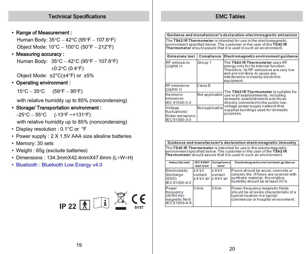   Technical Specifications  •  Range of Measurement : Human Body: 35°C – 42°C (95°F – 107.6°F) Object Mode: 10°C – 100°C (50°F – 212°F) •  Measuring accuracy : Human Body:  35°C – 42°C (95°F – 107.6°F)  ±0.2°C (0.4°F) Object Mode:  ±2°C(±4°F) or  ±5% •  Operating environment : 15°C – 35°C   (59°F – 95°F)     with relative humidity up to 85% (noncondensing) •  Storage/ Transportation environment : -25°C – 55°C   (-13°F ~+131°F)   with relative humidity up to 85% (noncondensing) •  Display resolution : 0.1°C or  °F •  Power supply : 2 X 1.5V AAA size alkaline batteries •  Memory: 30 sets •  Weight : 65g (exclude batteries) •  Dimensions : 134.3mmX42.4mmX47.6mm (L×W×H) •  Bluetooth : Bluetooth Low Energy v4.0               19   EMC Tables     20   