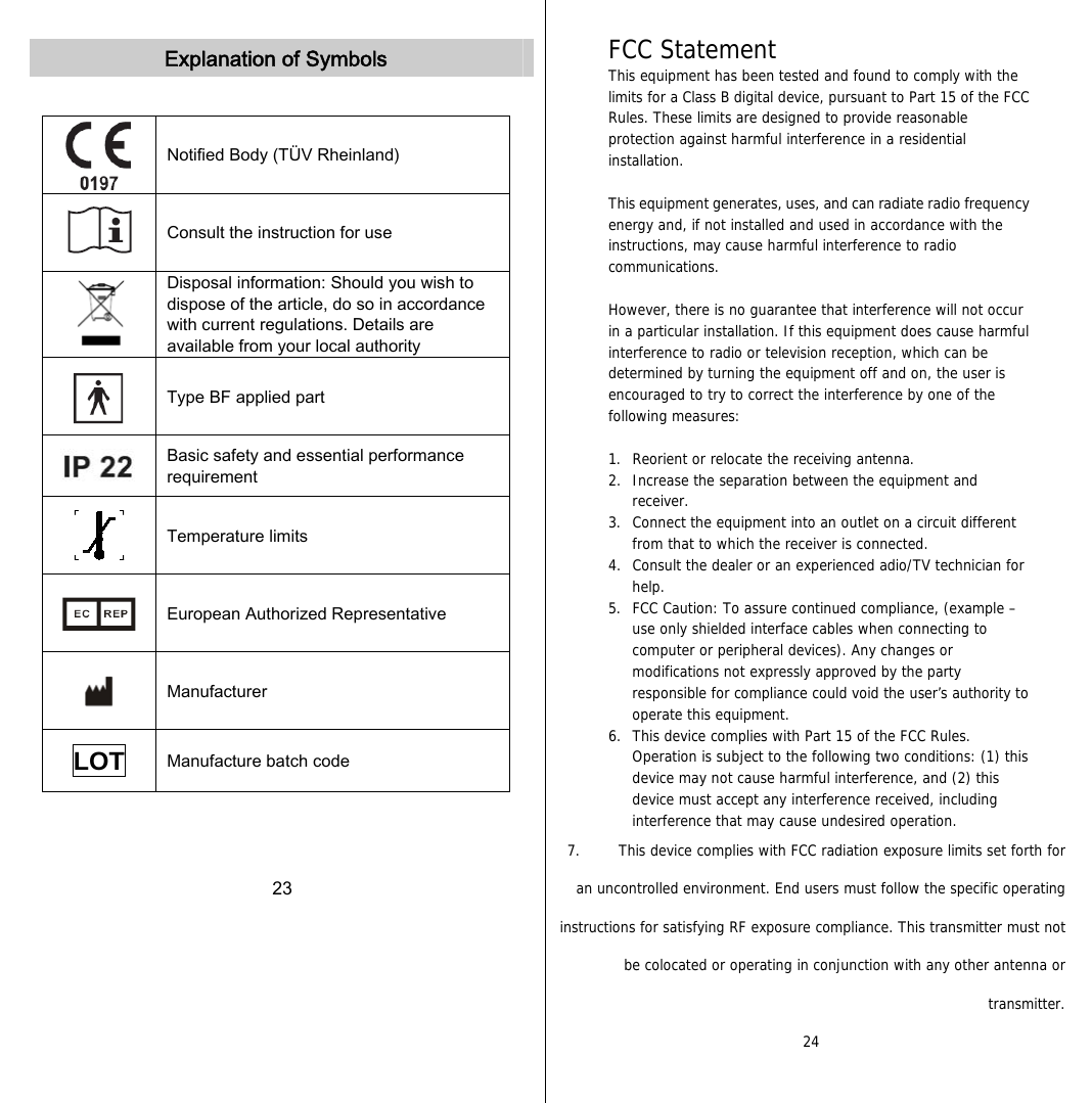   Explanation of Symbols   Notified Body (TÜV Rheinland)  Consult the instruction for use  Disposal information: Should you wish to dispose of the article, do so in accordance with current regulations. Details are available from your local authority  Type BF applied part  Basic safety and essential performance requirement  Temperature limits  European Authorized Representative  Manufacturer LOT  Manufacture batch code    23  FCC Statement This equipment has been tested and found to comply with the limits for a Class B digital device, pursuant to Part 15 of the FCC Rules. These limits are designed to provide reasonable protection against harmful interference in a residential installation.  This equipment generates, uses, and can radiate radio frequency energy and, if not installed and used in accordance with the instructions, may cause harmful interference to radio communications.  However, there is no guarantee that interference will not occur in a particular installation. If this equipment does cause harmful interference to radio or television reception, which can be determined by turning the equipment off and on, the user is encouraged to try to correct the interference by one of the following measures:  1.  Reorient or relocate the receiving antenna. 2.  Increase the separation between the equipment and receiver. 3.  Connect the equipment into an outlet on a circuit different from that to which the receiver is connected. 4.  Consult the dealer or an experienced adio/TV technician for help. 5.  FCC Caution: To assure continued compliance, (example – use only shielded interface cables when connecting to computer or peripheral devices). Any changes or modifications not expressly approved by the party responsible for compliance could void the user’s authority to operate this equipment. 6.  This device complies with Part 15 of the FCC Rules. Operation is subject to the following two conditions: (1) this device may not cause harmful interference, and (2) this device must accept any interference received, including interference that may cause undesired operation. 7.   This device complies with FCC radiation exposure limits set forth for an uncontrolled environment. End users must follow the specific operating instructions for satisfying RF exposure compliance. This transmitter must not be colocated or operating in conjunction with any other antenna or transmitter. 24             