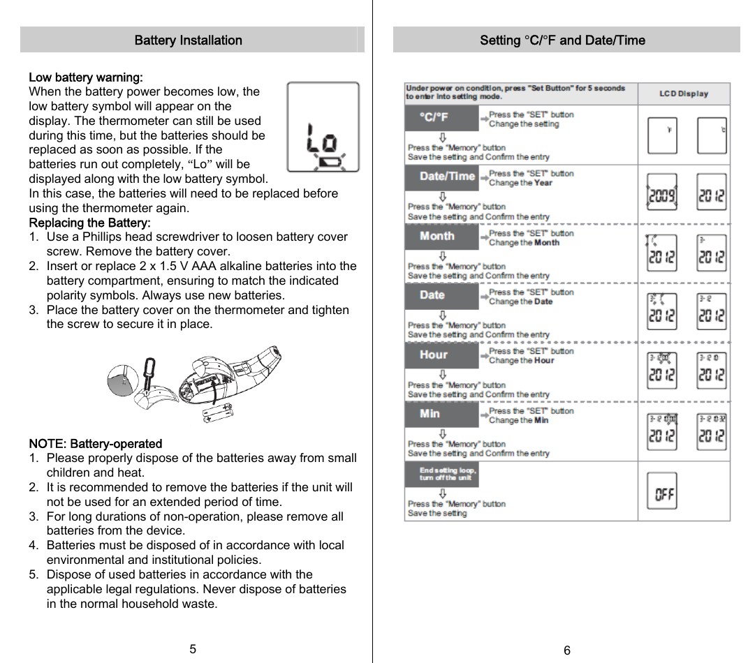   Battery Installation  Low battery warning:   When the battery power becomes low, the low battery symbol will appear on the display. The thermometer can still be used during this time, but the batteries should be replaced as soon as possible. If the batteries run out completely, “Lo” will be displayed along with the low battery symbol. In this case, the batteries will need to be replaced before using the thermometer again. Replacing the Battery: 1.  Use a Phillips head screwdriver to loosen battery cover screw. Remove the battery cover. 2.  Insert or replace 2 x 1.5 V AAA alkaline batteries into the battery compartment, ensuring to match the indicated polarity symbols. Always use new batteries. 3.  Place the battery cover on the thermometer and tighten the screw to secure it in place.  NOTE: Battery-operated 1.  Please properly dispose of the batteries away from small children and heat. 2.   It is recommended to remove the batteries if the unit will not be used for an extended period of time. 3.   For long durations of non-operation, please remove all batteries from the device. 4.   Batteries must be disposed of in accordance with local environmental and institutional policies. 5.   Dispose of used batteries in accordance with the applicable legal regulations. Never dispose of batteries in the normal household waste. 5   Setting °C/°F and Date/Time         6   