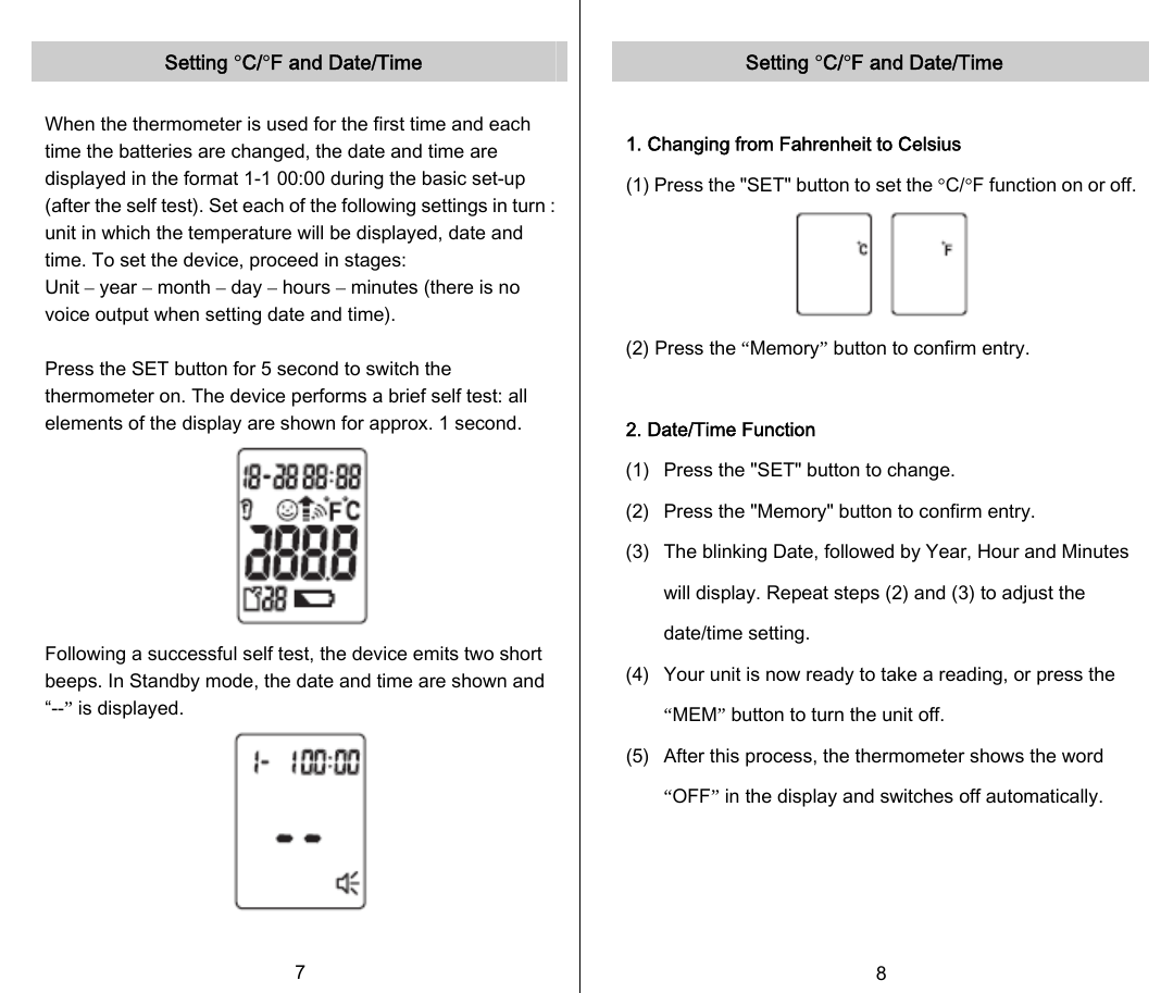   Setting °C/°F and Date/Time  When the thermometer is used for the first time and each time the batteries are changed, the date and time are displayed in the format 1-1 00:00 during the basic set-up (after the self test). Set each of the following settings in turn : unit in which the temperature will be displayed, date and time. To set the device, proceed in stages: Unit – year – month – day – hours – minutes (there is no voice output when setting date and time).  Press the SET button for 5 second to switch the thermometer on. The device performs a brief self test: all elements of the display are shown for approx. 1 second.  Following a successful self test, the device emits two short beeps. In Standby mode, the date and time are shown and “--” is displayed.   7   Setting °C/°F and Date/Time  1. Changing from Fahrenheit to Celsius (1) Press the &quot;SET&quot; button to set the °C/°F function on or off. (2) Press the “Memory” button to confirm entry.  2. Date/Time Function (1)  Press the &quot;SET&quot; button to change. (2)  Press the &quot;Memory&quot; button to confirm entry. (3)  The blinking Date, followed by Year, Hour and Minutes will display. Repeat steps (2) and (3) to adjust the date/time setting. (4)  Your unit is now ready to take a reading, or press the “MEM” button to turn the unit off.   (5)  After this process, the thermometer shows the word “OFF” in the display and switches off automatically.      8   