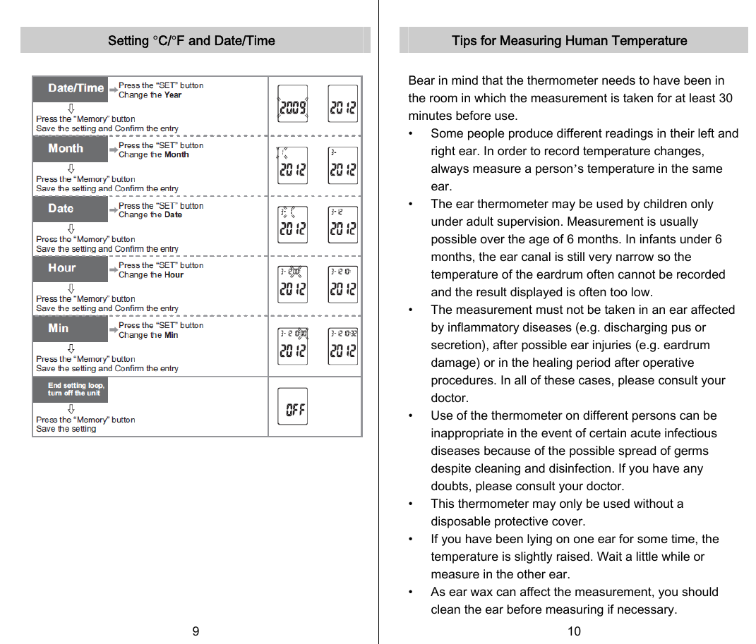   Setting °C/°F and Date/Time            9   Tips for Measuring Human Temperature  Bear in mind that the thermometer needs to have been in the room in which the measurement is taken for at least 30 minutes before use. •    Some people produce different readings in their left and right ear. In order to record temperature changes, always measure a person’s temperature in the same ear. •    The ear thermometer may be used by children only under adult supervision. Measurement is usually possible over the age of 6 months. In infants under 6 months, the ear canal is still very narrow so the temperature of the eardrum often cannot be recorded and the result displayed is often too low. •    The measurement must not be taken in an ear affected by inflammatory diseases (e.g. discharging pus or secretion), after possible ear injuries (e.g. eardrum damage) or in the healing period after operative procedures. In all of these cases, please consult your doctor. •    Use of the thermometer on different persons can be inappropriate in the event of certain acute infectious diseases because of the possible spread of germs despite cleaning and disinfection. If you have any doubts, please consult your doctor. •    This thermometer may only be used without a disposable protective cover.   •    If you have been lying on one ear for some time, the temperature is slightly raised. Wait a little while or measure in the other ear. •    As ear wax can affect the measurement, you should clean the ear before measuring if necessary. 10   