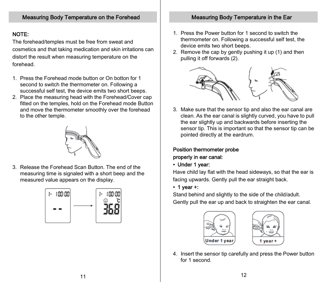   Measuring Body Temperature on the Forehead  NOTE: The forehead/temples must be free from sweat and cosmetics and that taking medication and skin irritations can distort the result when measuring temperature on the forehead.  1.   Press the Forehead mode button or On botton for 1 second to switch the thermometer on. Following a successful self test, the device emits two short beeps.   2.   Place the measuring head with the Forehead/Cover cap fitted on the temples, hold on the Forehead mode Button and move the thermometer smoothly over the forehead to the other temple.  3.   Release the Forehead Scan Button. The end of the measuring time is signaled with a short beep and the measured value appears on the display.        11   Measuring Body Temperature in the Ear  1.   Press the Power button for 1 second to switch the thermometer on. Following a successful self test, the device emits two short beeps. 2.   Remove the cap by gently pushing it up (1) and then pulling it off forwards (2).      3.   Make sure that the sensor tip and also the ear canal are clean. As the ear canal is slightly curved, you have to pull the ear slightly up and backwards before inserting the sensor tip. This is important so that the sensor tip can be pointed directly at the eardrum.  Position thermometer probe properly in ear canal: •  Under 1 year: Have child lay flat with the head sideways, so that the ear is facing upwards. Gently pull the ear straight back. •  1 year +: Stand behind and slightly to the side of the child/adult. Gently pull the ear up and back to straighten the ear canal.         4.   Insert the sensor tip carefully and press the Power button for 1 second.  12   