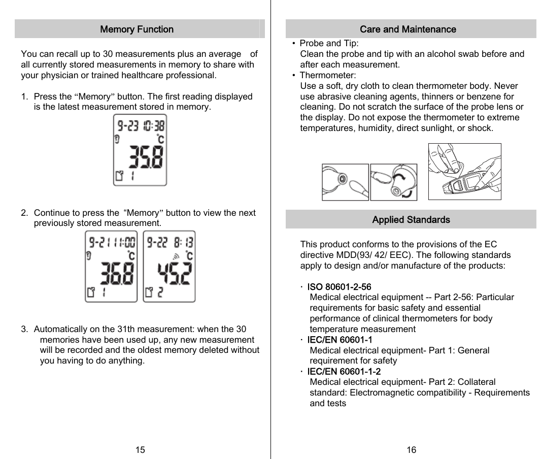   Memory Function    You can recall up to 30 measurements plus an average    of all currently stored measurements in memory to share with your physician or trained healthcare professional.  1.   Press the “Memory” button. The first reading displayed is the latest measurement stored in memory.   2.  Continue to press the  “Memory” button to view the next previously stored measurement.   3. Automatically on the 31th measurement: when the 30 memories have been used up, any new measurement will be recorded and the oldest memory deleted without you having to do anything.        15   Care and Maintenance •  Probe and Tip: Clean the probe and tip with an alcohol swab before and after each measurement. •  Thermometer: Use a soft, dry cloth to clean thermometer body. Never use abrasive cleaning agents, thinners or benzene for cleaning. Do not scratch the surface of the probe lens or the display. Do not expose the thermometer to extreme temperatures, humidity, direct sunlight, or shock.     Applied Standards  This product conforms to the provisions of the EC directive MDD(93/ 42/ EEC). The following standards apply to design and/or manufacture of the products:  ‧  ISO 80601-2-56 Medical electrical equipment -- Part 2-56: Particular requirements for basic safety and essential performance of clinical thermometers for body temperature measurement ‧  IEC/EN 60601-1 Medical electrical equipment- Part 1: General requirement for safety ‧  IEC/EN 60601-1-2 Medical electrical equipment- Part 2: Collateral standard: Electromagnetic compatibility - Requirements and tests    16   