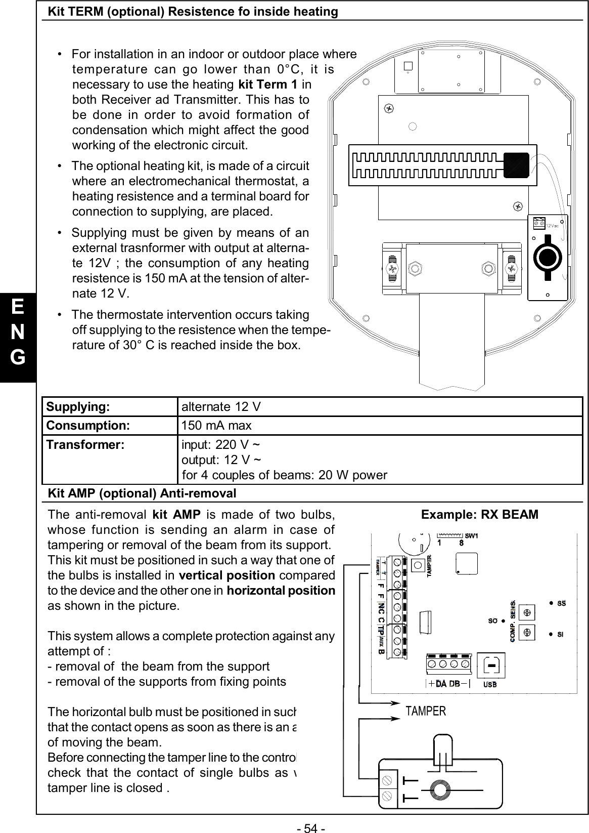 - 54 -Kit TERM (optional) Resistence fo inside heating•For installation in an indoor or outdoor place wheretemperature can go lower than 0°C, it isnecessary to use the heating kit Term 1 inboth Receiver ad Transmitter. This has tobe done in order to avoid formation ofcondensation which might affect the goodworking of the electronic circuit.•The optional heating kit, is made of a circuitwhere an electromechanical thermostat, aheating resistence and a terminal board forconnection to supplying, are placed.•Supplying must be given by means of anexternal trasnformer with output at alterna-te 12V ; the consumption of any heatingresistence is 150 mA at the tension of alter-nate 12 V.•The thermostate intervention occurs takingoff supplying to the resistence when the tempe-rature of 30° C is reached inside the box.Kit AMP (optional) Anti-removalThe anti-removal  kit AMP is made of two bulbs,whose function is sending an alarm in case oftampering or removal of the beam from its support.This kit must be positioned in such a way that one ofthe bulbs is installed in vertical position comparedto the device and the other one in horizontal positionas shown in the picture.This system allows a complete protection against anyattempt of :- removal of  the beam from the support- removal of the supports from fixing pointsThe horizontal bulb must be positioned in such a waythat the contact opens as soon as there is an attemptof moving the beam.Before connecting the tamper line to the control panel,check that the contact of single bulbs as well astamper line is closed .Supplying: alternate 12 VConsumption: 150 mA maxTransformer: input: 220 V ~output: 12 V ~for 4 couples of beams: 20 W powerExample: RX BEAMENG