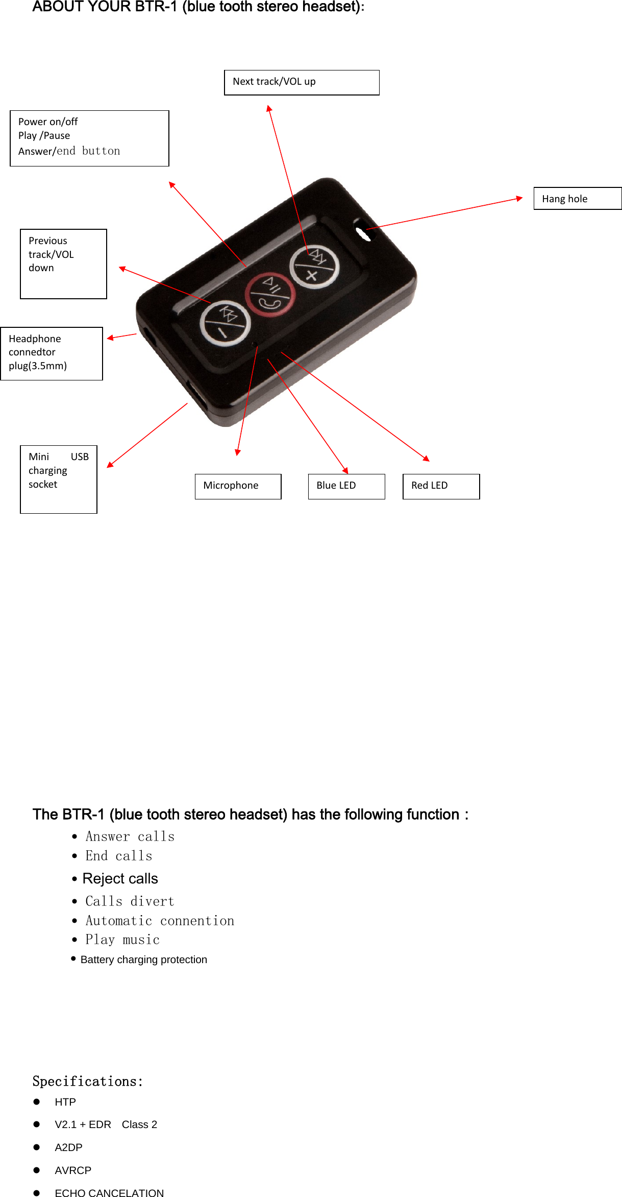 ABOUT YOUR BTR-1 (blue tooth stereo headset):          The BTR-1 (blue tooth stereo headset) has the following function：  &bull; Answer calls  &bull; End calls  &bull; Reject calls    &bull; Calls divert  &bull; Automatic connention   &bull; Play music &bull;Battery charging protection        Specifications: z HTP z  V2.1 + EDR    Class 2 z A2DP z AVRCP z ECHO CANCELATION Next track/VOL upPrevioustrack/VOLdownPoweron/offPlay/PauseAnswer/end button  RedLEDBlueLEDMicrophoneMiniUSBchargingsocketHeadphoneconnedtorplug(3.5mm)Hanghole