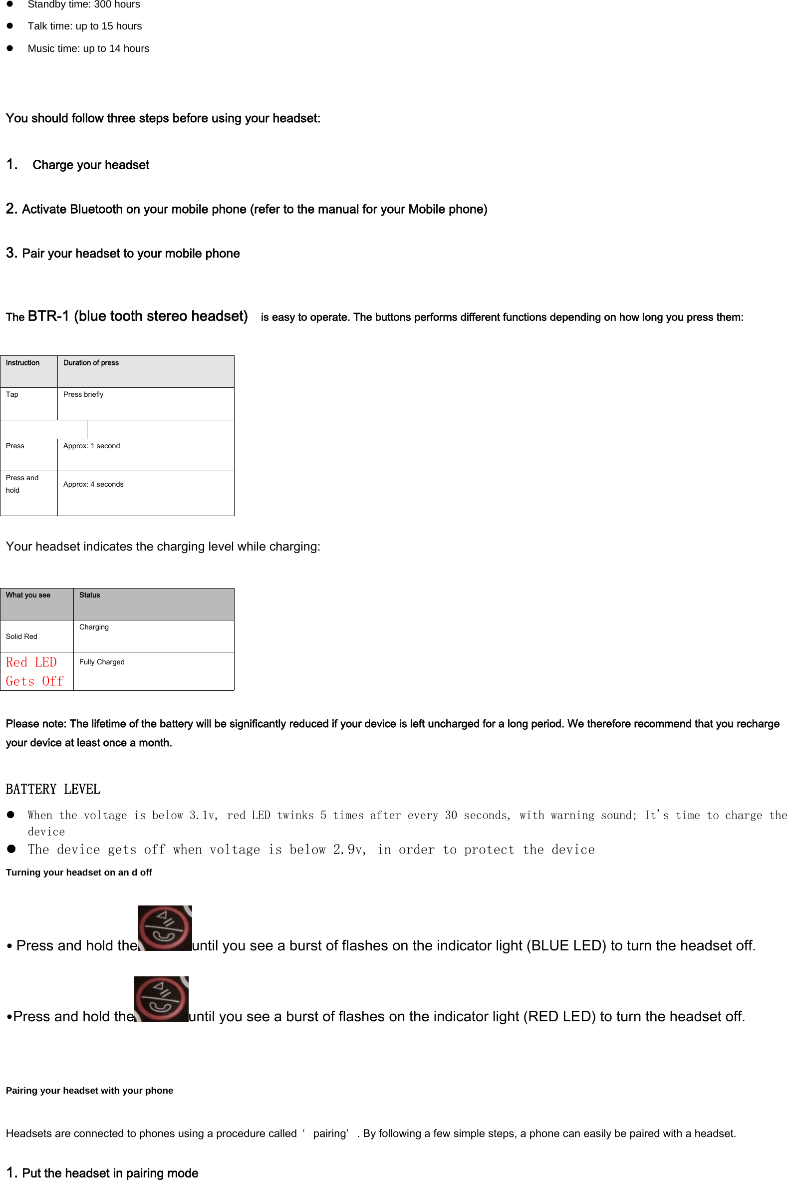 z  Standby time: 300 hours   z  Talk time: up to 15 hours   z  Music time: up to 14 hours   You should follow three steps before using your headset:  1.  Charge your headset  2. Activate Bluetooth on your mobile phone (refer to the manual for your Mobile phone) 3. Pair your headset to your mobile phone   The BTR-1 (blue tooth stereo headset)    is easy to operate. The buttons performs different functions depending on how long you press them:  Instruction  Duration of press  Tap  Press briefly    Press  Approx: 1 second  Press and hold  Approx: 4 seconds   Your headset indicates the charging level while charging:  What you see  Status  Solid Red Charging  Red LED Gets Off Fully Charged   Please note: The lifetime of the battery will be significantly reduced if your device is left uncharged for a long period. We therefore recommend that you recharge your device at least once a month.  BATTERY LEVEL z When the voltage is below 3.1v, red LED twinks 5 times after every 30 seconds, with warning sound; It's time to charge the device z The device gets off when voltage is below 2.9v, in order to protect the device Turning your headset on an d off  &bull;Press and hold the until you see a burst of flashes on the indicator light (BLUE LED) to turn the headset off. ٛ  &bull;Press and hold the until you see a burst of flashes on the indicator light (RED LED) to turn the headset off. ٛ    Pairing your headset with your phone  Headsets are connected to phones using a procedure called  &lsquo; pairing&rsquo; . By following a few simple steps, a phone can easily be paired with a headset.  1. Put the headset in pairing mode 