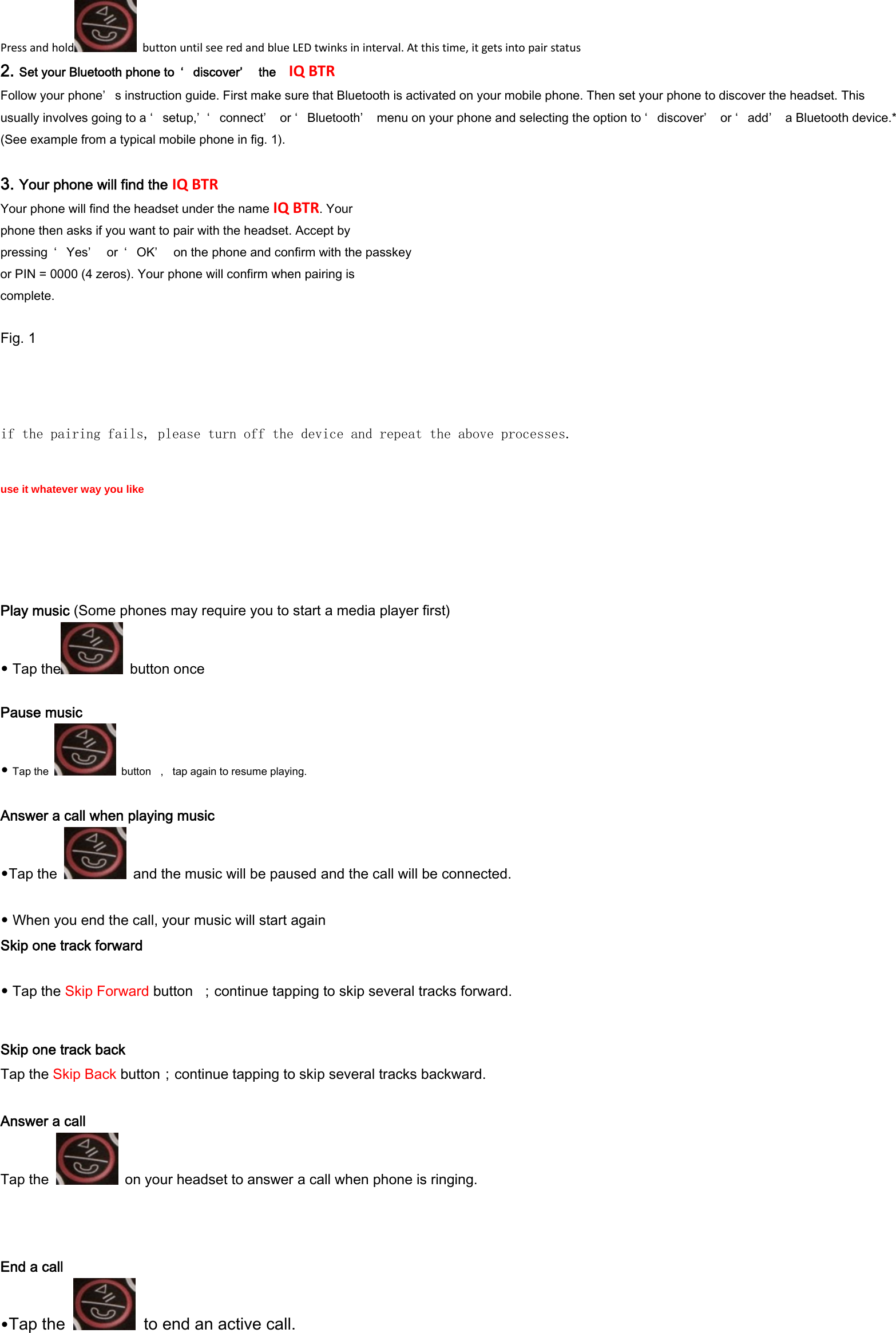  Pressandhold buttonuntilseeredandblueLEDtwinksininterval.Atthistime,itgetsintopairstatus 2. Set your Bluetooth phone to  &lsquo; discover&rsquo;   the   IQBTR Follow your phone&rsquo; s instruction guide. First make sure that Bluetooth is activated on your mobile phone. Then set your phone to discover the headset. This usually involves going to a &lsquo; setup,&rsquo; &lsquo; connect&rsquo;   or &lsquo; Bluetooth&rsquo;   menu on your phone and selecting the option to &lsquo; discover&rsquo;   or &lsquo; add&rsquo;   a Bluetooth device.* (See example from a typical mobile phone in fig. 1).  3. Your phone will find the IQBTR Your phone will find the headset under the name IQBTR. Your phone then asks if you want to pair with the headset. Accept by pressing  &lsquo; Yes&rsquo;   or  &lsquo; OK&rsquo;   on the phone and confirm with the passkey or PIN = 0000 (4 zeros). Your phone will confirm when pairing is complete.  Fig. 1   if the pairing fails, please turn off the device and repeat the above processes.   use it whatever way you like    Play music (Some phones may require you to start a media player first)&bull;Tap the   button once  Pause music &bull;Tap the    button  ，  tap again to resume playing.  Answer a call when playing music &bull;Tap the    and the music will be paused and the call will be connected.   &bull; When you end the call, your music will start again Skip one track forward  &bull;Tap the Skip Forward button  ；continue tapping to skip several tracks forward. Skip one track back Tap the Skip Back button；continue tapping to skip several tracks backward.  Answer a call Tap the    on your headset to answer a call when phone is ringing.  End a call &bull;Tap the    to end an active call. 