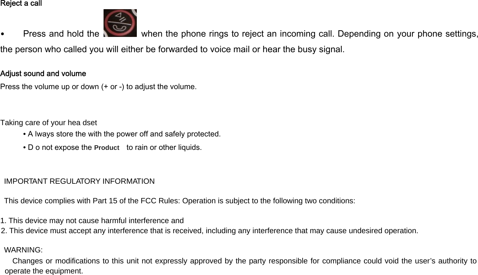   Reject a call &bull;Press and hold the    when the phone rings to reject an incoming call. Depending on your phone settings, the person who called you will either be forwarded to voice mail or hear the busy signal.  Adjust sound and volume Press the volume up or down (+ or -) to adjust the volume.   Taking care of your hea dset ٛ &bull; A lways store the with the power off and safely protected. ٛ &bull; D o not expose the Product    to rain or other liquids.   IMPORTANT REGULATORY INFORMATION This device complies with Part 15 of the FCC Rules: Operation is subject to the following two conditions: 1. This device may not cause harmful interference and 2. This device must accept any interference that is received, including any interference that may cause undesired operation. WARNING:      Changes or modifications to this unit not expressly approved by the party responsible for compliance could void the user&rsquo;s authority to operate the equipment.  