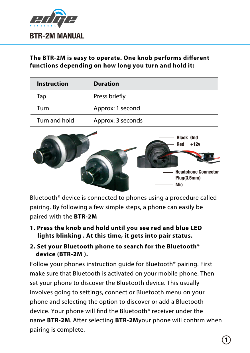 Instruction Duration TapTurn Approx: 1 secondPress brieyTurn and hold Approx: 3 secondsBluetooth® device is connected to phones using a procedure called pairing. By following a few simple steps, a phone can easily be paired with the BTR-2M.Follow your phones instruction guide for Bluetooth® pairing. First make sure that Bluetooth is activated on your mobile phone. Then set your phone to discover the Bluetooth device. This usually involves going to settings, connect or Bluetooth menu on your phone and selecting the option to discover or add a Bluetooth device. Your phone will nd the Bluetooth® receiver under the name BTR-2M. After selecting BTR-2M your phone will conrm when pairing is complete.1. Press the knob and hold until you see red and blue LED      lights blinking . At this time, it gets into pair status.2. Set your Bluetooth phone to search for the Bluetooth®     device (BTR-2M ). The BTR-2M is easy to operate. One knob performs dierent functions depending on how long you turn and hold it:1BTR-2M MANUALBlack  GndRed     +12vHeadphone ConnectorPlug(3.5mm)Mic