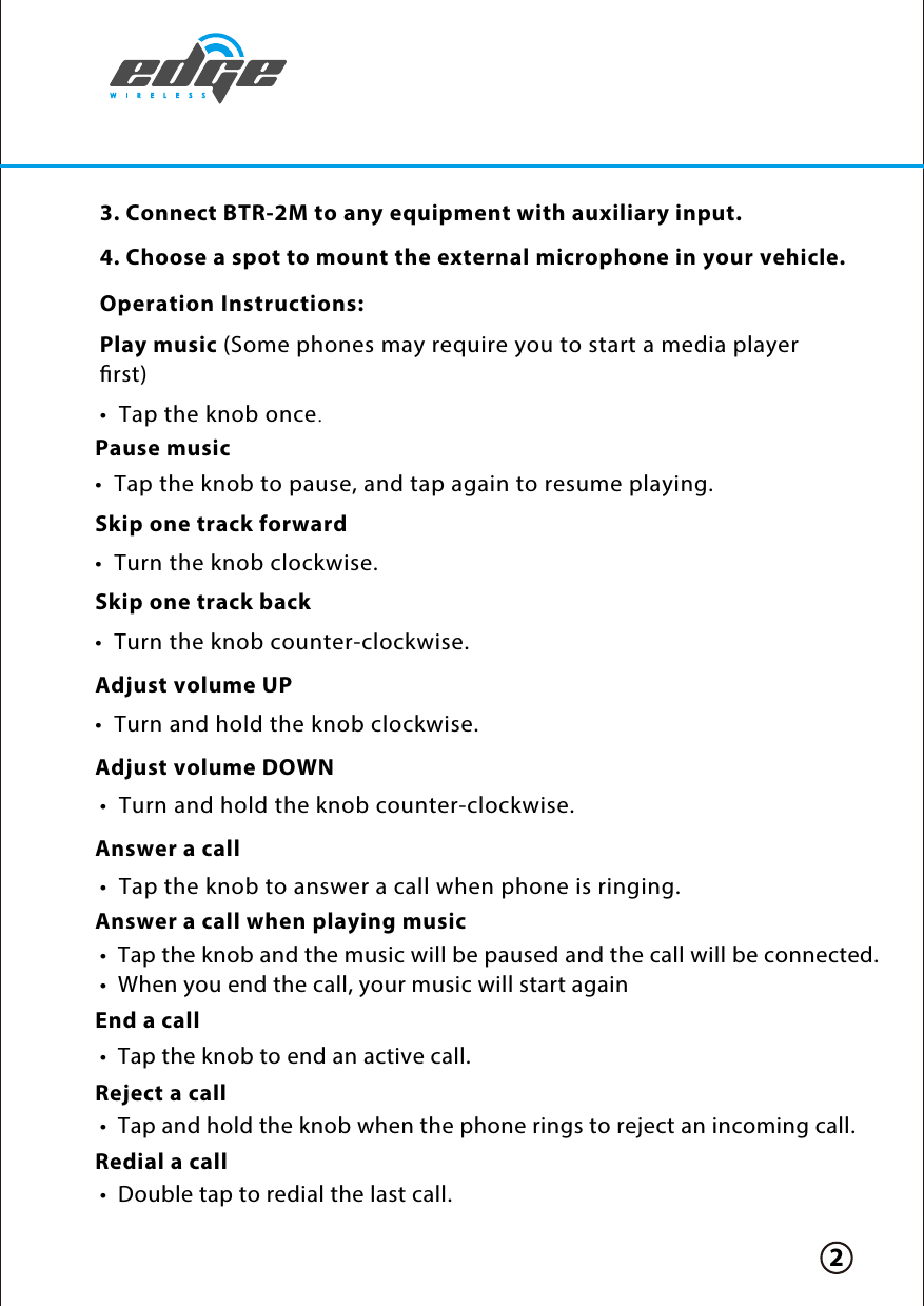 Skip one track back•  Turn the knob counter-clockwise.Adjust volume UP•  Turn and hold the knob clockwise. Adjust volume DOWNAnswer a callAnswer a call when playing musicEnd a callReject a callRedial a call•  Turn and hold the knob counter-clockwise. Operation Instructions:Play music (Some phones may require you to start a media player rst)•  Tap the knob once.Pause music Skip one track forward•  Tap the knob to pause, and tap again to resume playing.•  Turn the knob clockwise. 3. Connect BTR-2M to any equipment with auxiliary input.  4. Choose a spot to mount the external microphone in your vehicle.  2•  Tap and hold the knob when the phone rings to reject an incoming call. •  Double tap to redial the last call. •  Tap the knob and the music will be paused and the call will be connected.•  When you end the call, your music will start again•  Tap the knob to answer a call when phone is ringing.•  Tap the knob to end an active call.