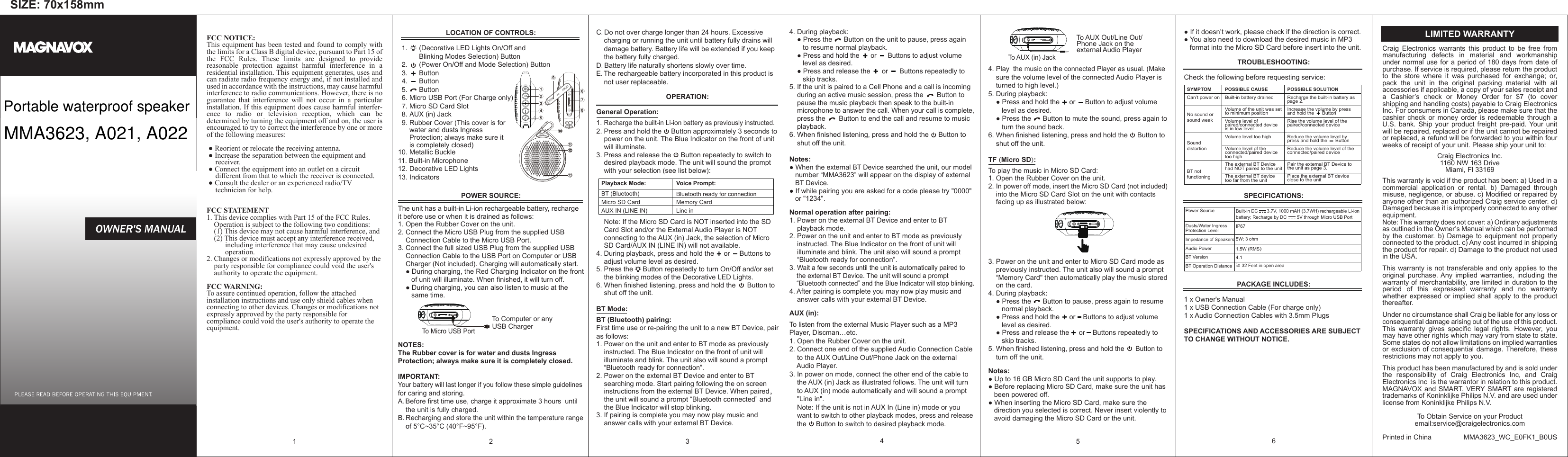 SIZE: 70x158mmFCC NOTICE:This equipment has been tested and found to comply with the limits for a Class B digital device, pursuant to Part 15 of the FCC Rules. These limits are designed to provide reasonable protection against harmful interference in a residential installation. This equipment generates, uses and can radiate radio frequency energy and, if not installed and used in accordance with the instructions, may cause harmful interference to radio communications. However, there is no guarantee that interference will not occur in a particular installation. If this equipment does cause harmful interfer-ence to radio or television reception, which can be determined by turning the equipment off and on, the user is encouraged to try to correct the interference by one or more of the following measures: ● Reorient or relocate the receiving antenna.   ● Increase the separation between the equipment and      receiver.    ● Connect the equipment into an outlet on a circuit      different from that to which the receiver is connected.   ● Consult the dealer or an experienced radio/TV      technician for help.FCC STATEMENT1. This device complies with Part 15 of the FCC Rules.     Operation is subject to the following two conditions:    (1) This device may not cause harmful interference, and    (2) This device must accept any interference received,           including interference that may cause undesired           operation.2. Changes or modifications not expressly approved by the     party responsible for compliance could void the user's     authority to operate the equipment.FCC WARNING:To assure continued operation, follow the attached installation instructions and use only shield cables when connecting to other devices. Changes or modifications not expressly approved by the party responsible for compliance could void the user's authority to operate the equipment.                                                                1 POSSIBLE SOLUTIONRecharge the built-in battery as page 2.Increase the volume by press and hold the      ButtonRise the volume level of the paired/connected deviceReduce the volume level by press and hold the      ButtonReduce the volume level of the connected/paired devicePair the external BT Device to the unit as page 3.Place the external BT device close to the unitPOSSIBLE CAUSEBuilt-in battery drainedVolume of the unit was set to minimum positionVolume level of paired/connected device is in low levelVolume level too highVolume level of the connected/paired device too highThe external BT Device had NOT paired to the unitThe external BT device too far from the unitSYMPTOMCan&rsquo;t power onNo sound or sound weakSound distortionBT not functioningC. Do not over charge longer than 24 hours. Excessive     charging or running the unit until battery fully drains will     damage battery. Battery life will be extended if you keep     the battery fully charged.D. Battery life naturally shortens slowly over time.E. The rechargeable battery incorporated in this product is     not user replaceable.OPERATION:General Operation: 1. Recharge the built-in Li-ion battery as previously instructed.2. Press and hold the     Button approximately 3 seconds to     power on the unit. The Blue Indicator on the front of unit     will illuminate.3. Press and release the     Button repeatedly to switch to     desired playback mode. The unit will sound the prompt      with your selection (see list below):    Note: If the Micro SD Card is NOT inserted into the SD     Card Slot and/or the External Audio Player is NOT     connecting to the AUX (in) Jack, the selection of Micro     SD Card/AUX IN (LINE IN) will not available.4. During playback, press and hold the     or     Buttons to     adjust volume level as desired.5. Press the     Button repeatedly to turn On/Off and/or set     the blinking modes of the Decorative LED Lights.6. When finished listening, press and hold the      Button to     shut off the unit.BT Mode:BT (Bluetooth) pairing:First time use or re-pairing the unit to a new BT Device, pair as follows:1. Power on the unit and enter to BT mode as previously     instructed. The Blue Indicator on the front of unit will     illuminate and blink. The unit also will sound a prompt     &ldquo;Bluetooth ready for connection&rdquo;.2. Power on the external BT Device and enter to BT     searching mode. Start pairing following the on screen     instructions from the external BT Device. When paired，    the unit will sound a prompt &ldquo;Bluetooth connected&rdquo; and     the Blue Indicator will stop blinking.3. If pairing is complete you may now play music and     answer calls with your external BT Device.34. During playback:    ● Press the      Button on the unit to pause, press again        to resume normal playback.    ● Press and hold the      or      Buttons to adjust volume        level as desired.    ● Press and release the      or      Buttons repeatedly to       skip tracks.5. If the unit is paired to a Cell Phone and a call is incoming     during an active music session, press the       Button to     pause the music playback then speak to the built-in     microphone to answer the call. When your call is complete,     press the       Button to end the call and resume to music     playback.6. When finished listening, press and hold the     Button to     shut off the unit.Notes:● When the external BT Device searched the unit, our model    number &ldquo;MMA3623&rdquo; will appear on the display of external    BT Device.● If while pairing you are asked for a code please try "0000"    or "1234".Normal operation after pairing:1. Power on the external BT Device and enter to BT     playback mode.2. Power on the unit and enter to BT mode as previously     instructed. The Blue Indicator on the front of unit will     illuminate and blink. The unit also will sound a prompt     &ldquo;Bluetooth ready for connection&rdquo;.3. Wait a few seconds until the unit is automatically paired to     the external BT Device. The unit will sound a prompt     &ldquo;Bluetooth connected&rdquo; and the Blue Indicator will stop blinking.4. After pairing is complete you may now play music and     answer calls with your external BT Device.AUX (in):To listen from the external Music Player such as a MP3 Player, Discman&hellip;etc.1. Open the Rubber Cover on the unit.2. Connect one end of the supplied Audio Connection Cable     to the AUX Out/Line Out/Phone Jack on the external     Audio Player.3. In power on mode, connect the other end of the cable to     the AUX (in) Jack as illustrated follows. The unit will turn      to AUX (in) mode automatically and will sound a prompt     "Line in".    Note: If the unit is not in AUX In (Line in) mode or you     want to switch to other playback modes, press and release     the     Button to switch to desired playback mode.4                                              To AUX Out/Line Out/                                              Phone Jack on the                                              external Audio Player                                                                                                          4. Play  the music on the connected Player as usual. (Make     sure the volume level of the connected Audio Player is     turned to high level.) 5. During playback:    ● Press and hold the     or     Button to adjust volume        level as desired.    ● Press the      Button to mute the sound, press again to        turn the sound back.6. When finished listening, press and hold the     Button to     shut off the unit.TF (Micro SD): To play the music in Micro SD Card:1. Open the Rubber Cover on the unit.2. In power off mode, insert the Micro SD Card (not included)     into the Micro SD Card Slot on the unit with contacts     facing up as illustrated below:3. Power on the unit and enter to Micro SD Card mode as     previously instructed. The unit also will sound a prompt     &ldquo;Memory Card" then automatically play the music stored     on the card.4. During playback:    ● Press the      Button to pause, press again to resume        normal playback.    ● Press and hold the     or    Buttons to adjust volume       level as desired.     ● Press and release the     or    Buttons repeatedly to        skip tracks.5. When finished listening, press and hold the      Button to     turn off the unit.Notes:● Up to 16 GB Micro SD Card the unit supports to play.● Before replacing Micro SD Card, make sure the unit has    been powered off.● When inserting the Micro SD Card, make sure the    direction you selected is correct. Never insert violently to    avoid damaging the Micro SD Card or the unit.5● If it doesn&rsquo;t work, please check if the direction is correct.● You also need to download the desired music in MP3    format into the Micro SD Card before insert into the unit. TROUBLESHOOTING:Check the following before requesting service:SPECIFICATIONS:PACKAGE INCLUDES: 1 x Owner's Manual1 x USB Connection Cable (For charge only)1 x Audio Connection Cables with 3.5mm Plugs SPECIFICATIONS AND ACCESSORIES ARE SUBJECT TO CHANGE WITHOUT NOTICE.6LOCATION OF CONTROLS:                                                                                                            1.      (Decorative LED Lights On/Off and            Blinking Modes Selection) Button                2.      (Power On/Off and Mode Selection) Button   3.      Button    4.      Button    5.      Button  6. Micro USB Port (For Charge only)  7. Micro SD Card Slot        8. AUX (in) Jack  9. Rubber Cover (This cover is for      water and dusts Ingress      Protection; always make sure it       is completely closed)10. Metallic Buckle  11. Built-in Microphone12. Decorative LED Lights13. Indicators  POWER SOURCE:The unit has a built-in Li-ion rechargeable battery, recharge it before use or when it is drained as follows:1. Open the Rubber Cover on the unit.2. Connect the Micro USB Plug from the supplied USB     Connection Cable to the Micro USB Port.3. Connect the full sized USB Plug from the supplied USB     Connection Cable to the USB Port on Computer or USB     Charger (Not included). Charging will automatically start.     ● During charging, the Red Charging Indicator on the front        of unit will illuminate. When finished, it will turn off.     ● During charging, you can also listen to music at the        same time.                                                 To Computer or any                                                  USB ChargerNOTES:The Rubber cover is for water and dusts Ingress Protection; always make sure it is completely closed.                              IMPORTANT:Your battery will last longer if you follow these simple guidelines for caring and storing.A. Before first time use, charge it approximate 3 hours  until     the unit is fully charged.B. Recharging and store the unit within the temperature range     of 5&deg;C~35&deg;C (40&deg;F~95&deg;F).2Power SourceDusts/Water Ingress Protection Level Impedance of SpeakersAudio PowerBT VersionBT Operation Distance                                   Built-in DC       3.7V, 1000 mAH (3.7WH) rechargeable Li-ion battery; Recharge by DC        5V through Micro USB PortIP675W; 3 ohm1.5W (RMS）4.1≧ 32 Feet in open area Voice Prompt:Bluetooth ready for connectionMemory CardLine inPlayback Mode:BT (Bluetooth)Micro SD CardAUX IN (LINE IN)Craig Electronics warrants this product to be free from manufacturing defects in material and workmanship under normal use for a period of 180 days from date of purchase. If service is required, please return the product to the store where it was purchased for exchange; or, pack the unit in the original packing material with all accessories if applicable, a copy of your sales receipt and a Cashier&rsquo;s check or Money Order for $7 (to cover shipping and handling costs) payable to Craig Electronics Inc. For consumers in Canada, please make sure that the cashier check or money order is redeemable through a U.S.  bank.  Ship  your  product  freight  pre-paid. Your  unit will be repaired, replaced or if the unit cannot be repaired or replaced, a refund will be forwarded to you within four weeks of receipt of your unit. Please ship your unit to:Craig Electronics Inc.1160 NW 163 DriveMiami, Fl 33169This warranty is void if the product has been: a) Used in a commercial application or rental. b) Damaged through misuse, negligence, or abuse. c) Modified or repaired by anyone other than an authorized Craig service center. d) Damaged because it is improperly connected to any other equipment.Note: This warranty does not cover: a) Ordinary adjustments as outlined in the Owner&rsquo;s Manual which can be performed by the customer. b) Damage to equipment not properly connected to the product. c) Any cost incurred in shipping the product for repair. d) Damage to the product not used in the USA.This warranty is not transferable and only applies to the original purchase. Any implied warranties, including the warranty of merchantability, are limited in duration to the period of this expressed warranty and no warranty whether expressed or implied shall apply to the product thereafter.Under no circumstance shall Craig be liable for any loss or consequential damage arising out of the use of this product. This  warranty  gives  specific  legal  rights.  However,  you may have other rights which may vary from state to state. Some states do not allow limitations on implied warranties or exclusion of consequential damage. Therefore, these restrictions may not apply to you.This product has been manufactured by and is sold under the responsibility of Craig Electronics Inc, and Craig Electronics Inc  is the warrantor in relation to this product. MAGNAVOX and  SMART. VERY SMART are registered trademarks of Koninklijke Philips N.V. and are used under license from Koninklijke Philips N.V.To Obtain Service on your Productemail:service@craigelectronics.comPrinted in China  MMA3623_WC_E0FK1_B0USLIMITED WARRANTYTo AUX (in) JackTo Micro USB PortPortable waterproof speakerMMA3623, A021, A022 