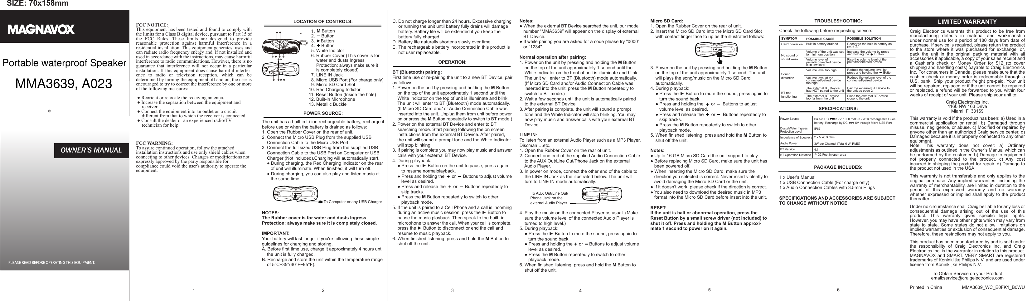 SIZE: 70x158mmFCC NOTICE:This equipment has been tested and found to comply with the limits for a Class B digital device, pursuant to Part 15 of the FCC Rules. These limits are designed to provide reasonable protection against harmful interference in a residential installation. This equipment generates, uses and can radiate radio frequency energy and, if not installed and used in accordance with the instructions, may cause harmful interference to radio communications. However, there is no guarantee that interference will not occur in a particular installation. If this equipment does cause harmful interfer-ence to radio or television reception, which can be determined by turning the equipment off and on, the user is encouraged to try to correct the interference by one or more of the following measures: ● Reorient or relocate the receiving antenna.   ● Increase the separation between the equipment and      receiver.    ● Connect the equipment into an outlet on a circuit      different from that to which the receiver is connected.   ● Consult the dealer or an experienced radio/TV      technician for help.FCC WARNING:To assure continued operation, follow the attached installation instructions and use only shield cables when connecting to other devices. Changes or modifications not expressly approved by the party responsible for compliance could void the user's authority to operate the equipment.                                                                1 POSSIBLE SOLUTIONRecharge the built-in battery as page 2.Increase the volume by press and holding the      ButtonRise the volume level of the paired/connected deviceReduce the volume level by press and holding the      ButtonReduce the volume level of the connected/paired devicePair the external BT Device to the unit as page 2.Place the external BT device close to the unitPOSSIBLE CAUSEBuilt in battery drainedVolume of the unit was set to minimum positionVolume level of paired/connected device is in low levelVolume level too highVolume level of the connected/paired device too highThe external BT Device had NOT paired to the unitThe external BT device too far from the unitSYMPTOMCan&rsquo;t power onNo sound or sound weakSound distortionBT not functioningC. Do not charge longer than 24 hours. Excessive charging      or running the unit until battery fully drains will damage      battery. Battery life will be extended if you keep the      battery fully charged.D. Battery life naturally shortens slowly over time.E. The rechargeable battery incorporated in this product is      not user replaceable.OPERATION:BT (Bluetooth) pairing:First time use or re-pairing the unit to a new BT Device, pair as follows:1. Power on the unit by pressing and holding the M Button     on the top of the unit approximately 1 second until the      White Indicator on the top of unit is illuminate and blink.     The unit will enter to BT (Bluetooth) mode automatically.     (If Micro SD Card and/ or Audio Connection Cable was     inserted into the unit. Unplug them from unit before power     on or press the M Button repeatedly to switch to BT mode.)2. Power on the external BT Device and enter to BT     searching mode. Start pairing following the on screen     instructions from the external BT Device. After paired,     the unit will sound a prompt tone and the White Indicator     will stop blinking.3. If pairing is complete you may now play music and answer     calls with your external BT Device.4. During playback:    ● Press the ► Button on the unit to pause, press again        to resume normalplayback.     ● Press and holding the      or      Buttons to adjust volume        level as desired.    ● Press and release the      or      Buttons repeatedly to        skip tracks.    ● Press the M Button repeatedly to switch to other        playback mode.5. If the unit is paired to a Cell Phone and a call is incoming     during an active music session, press the ► Button to     pause the music playback. Then speak to the built- in     microphone to answer the call. When your call is complete,     press the ► Button to disconnect or end the call and     resume to music playback.6. When finished listening, press and hold the M Button to     shut off the unit.3MODEL: MMA3639PLEASE READ BEFORE OPERATING THIS EQUIPMENT.OWNER'S MANUAL&reg;Craig Electronics warrants this product to be free from manufacturing defects in material and workmanship under normal use for a period of 180 days from date of purchase. If service is required, please return the product to the store where it was purchased for exchange; or, pack the unit in the original packing material with all accessories if applicable, a copy of your sales receipt and a Cashier&rsquo;s check or Money Order for $12 (to cover shipping and handling costs) payable to Craig Electronics Inc. For consumers in Canada, please make sure that the cashier check or money order is redeemable through a U.S. bank. Ship your product freight pre-paid. Your unit will be repaired, replaced or if the unit cannot be repaired or replaced, a refund will be forwarded to you within four weeks of receipt of your unit. Please ship your unit to:Craig Electronics Inc.1160 NW 163 DriveMiami, Fl 33169This warranty is void if the product has been: a) Used in a commercial application or rental. b) Damaged through misuse, negligence, or abuse. c) Modified or repaired by anyone other than an authorized Craig service center. d) Damaged because it is improperly connected to any other equipment.Note: This warranty does not cover: a) Ordinary adjustments as outlined in the Owner&rsquo;s Manual which can be performed by the customer. b) Damage to equipment not properly connected to the product. c) Any cost incurred in shipping the product for repair. d) Damage to the product not used in the USA.This warranty is not transferable and only applies to the original purchase. Any implied warranties, including the warranty of merchantability, are limited in duration to the period of this expressed warranty and no warranty whether expressed or implied shall apply to the product thereafter.Under no circumstance shall Craig be liable for any loss or consequential damage arising out of the use of this product. This warranty gives specific legal rights. However, you may have other rights which may vary from state to state. Some states do not allow limitations on implied warranties or exclusion of consequential damage. Therefore, these restrictions may not apply to you.This product has been manufactured by and is sold under the responsibility of Craig Electronics Inc, and Craig Electronics Inc  is the warrantor in relation to this product. MAGNAVOX and SMART. VERY SMART are registered trademarks of Koninklijke Philips N.V. and are used under license from Koninklijke Philips N.V.To Obtain Service on your Productemail:service@craigelectronics.comPrinted in China  MMA3639_WC_E0FK1_B0WULIMITED WARRANTYNotes:● When the external BT Device searched the unit, our model    number &ldquo;MMA3639&rdquo; will appear on the display of external    BT Device.● If while pairing you are asked for a code please try "0000"    or "1234".Normal operation after pairing:1. Power on the unit by pressing and holding the M Button     on the top of the unit approximately 1 second until the     White Indicator on the front of unit is illuminate and blink.     The unit will enter to BT (Bluetooth) mode automatically.     (If Micro SD Card and/or Audio Connection Cable was     inserted into the unit, press the M Button repeatedly to     switch to BT mode.)2. Wait a few seconds until the unit is automatically paired     to the external BT Device3. After pairing is complete, the unit will sound a prompt     tone and the White Indicator will stop blinking. You may     now play music and answer calls with your external BT     Device.LINE IN:To listen from an external Audio Player such as a MP3 Player, Discman &hellip;etc.1. Open the Rubber Cover on the rear of unit.2. Connect one end of the supplied Audio Connection Cable     to the AUX Out/Line Out/Phone Jack on the external     Audio Player.3. In power on mode, connect the other end of the cable to     the LINE IN Jack as the illustrated below. The unit will     turn to LINE IN mode automatically.          To AUX Out/Line Out/          Phone Jack on the           external Audio Player        4. Play the music on the connected Player as usual. (Make     sure the volume level of the connected Audio Player is     turned to high level.)5. During playback:    ● Press the ► Button to mute the sound, press again to        turn the sound back.     ● Press and holding the     or     Buttons to adjust volume        level as desired.    ● Press the M Button repeatedly to switch to other        playback mode. 6. When finished listening, press and hold the M Button to     shut off the unit.4Micro SD Card:1. Open the Rubber Cover on the rear of unit.2. Insert the Micro SD Card into the Micro SD Card Slot     with contact finger face to up as the illustrated follows:3. Power on the unit by pressing and holding the M Button     on the top of the unit approximately 1 second. The unit     will plays the song/music on the Micro SD Card     automatically.4. During playback:    ● Press the ► Button to mute the sound, press again to        turn the sound back.     ● Press and holding the      or      Buttons to adjust        volume level as desired.    ● Press and release the      or      Buttons repeatedly to        skip tracks.    ● Press the M Button repeatedly to switch to other        playback mode. 5. When finished listening, press and hold the M Button to     shut off the unit.Notes:● Up to 16 GB Micro SD Card the unit support to play.● Before replacing Micro SD Card, make sure the unit has    been powered off.● When inserting the Micro SD Card, make sure the    direction you selected is correct. Never insert violently to    avoid damaging the Micro SD Card or the unit.● If it doesn&rsquo;t work, please check if the direction is correct.● You also need to download the desired music in MP3    format into the Micro SD Card before insert into the unit.RESET:If the unit is halt or abnormal operation, press the Reset Button by a small screw driver (not included) to shut it off. Press and holding the M Button approxi-mate 1 second to power on it again.5TROUBLESHOOTING:Check the following before requesting service:SPECIFICATIONS:PACKAGE INCLUDES: 1 x User's Manual1 x USB Connection Cable (For charge only)1 x Audio Connection Cables with 3.5mm Plugs SPECIFICATIONS AND ACCESSORIES ARE SUBJECT TO CHANGE WITHOUT NOTICE.6LOCATION OF CONTROLS:                                                                                                                                                 1. M Button                                                                                                                                                                                                                           2.     Button                                                                                                                                                                                                                                                          3. ►Button                                        4.     Button                                        5. White Indictor                                       6. Rubber Cover (This cover is for                                           water and dusts Ingress                                           Protection; always make sure it                                            is completely closed)                                         7. LINE IN Jack                                       8. Micro USB Port (For charge only)                                       9. Micro SD Card Slot                                     10. Red Charging Indictor                                     11. Reset Button (Inside the hole)                                     12. Built-in Microphone                                                                                                                                                                                                                                                                                                                                                     13. Metallic BucklePOWER SOURCE:The unit has a built in Li-ion rechargeable battery, recharge it before use or when the battery is drained as follows:1. Open the Rubber Cover on the rear of unit.2. Connect the Micro USB Plug from the supplied USB     Connection Cable to the Micro USB Port.3. Connect the full sized USB Plug from the supplied USB     Connection Cable to the USB Port on Computer or USB     Charger (Not included).Charging will automatically start.     ● During charging, the Red Charging Indicator on the rear        of unit will illuminate. When finished, it will turn off.     ● During charging, you can also play and listen music at        the same time.                                                 To Computer or any USB Charger   NOTES:The Rubber cover is for water and dusts Ingress Protection; always make sure it is completely closed.                              IMPORTANT:Your battery will last longer if you're following these simple guidelines for charging and storing.A. Before first time use, charge it approximately 4 hours until     the unit is fully charged.B. Recharge and store the unit within the temperature range     of 5&deg;C~35&deg;(40&deg;F~95&deg;F).2Power SourceDusts/Water Ingress Protection Level Impedance of SpeakersAudio PowerBT VersionBT Operation Distance                                   Built-in DC        3.7V, 1000 mAH(3.7WH) rechargeable Li-ion battery; Recharge by DC         5V through Micro USB PortIP672 x 5 W; 3 ohm3W per Channel (Total 6 W, RMS）4.1≧ 32 Feet in open area Portable waterproof SpeakerMMA3639, A023