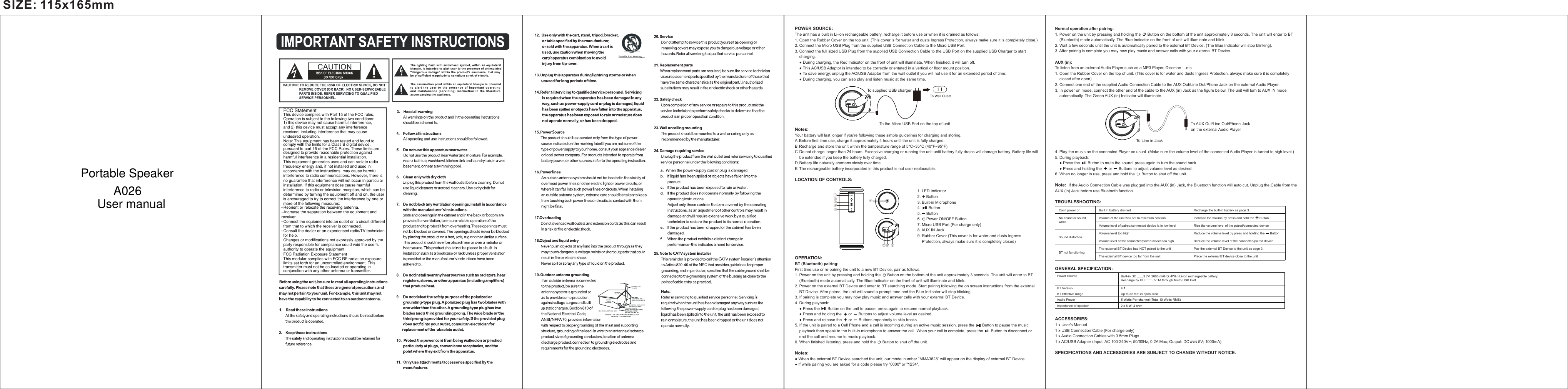 SIZE: 115x165mmPOWER SOURCE:  The unit has a built in Li-ion rechargeable battery, recharge it before use or when it is drained as follows:1. Open the Rubber Cover on the top unit. (This cover is for water and dusts Ingress Protection, always make sure it is completely close.)2. Connect the Micro USB Plug from the supplied USB Connection Cable to the Micro USB Port.3. Connect the full sized USB Plug from the supplied USB Connection Cable to the USB Port on the supplied USB Charger to start     charging.     ● During charging, the Red Indicator on the front of unit will illuminate. When finished, it will turn off.     ● This AC/USB Adaptor is intended to be correctly orientated in a vertical or floor mount position.    ● To save energy, unplug the AC/USB Adaptor from the wall outlet if you will not use it for an extended period of time.    ● During charging, you can also play and listen music at the same time.                                                                                                                    To supplied USB charger                                                                                         To the Micro USB Port on the top of unitNotes:Your battery will last longer if you're following these simple guidelines for charging and storing.A. Before first time use, charge it approximately 4 hours until the unit is fully charged.B. Recharge and store the unit within the temperature range of 5&deg;C~35&deg;C (40&deg;F~95&deg;F).C. Do not charge longer than 24 hours. Excessive charging or running the unit until battery fully drains will damage battery. Battery life will     be extended if you keep the battery fully charged.D. Battery life naturally shortens slowly over time.E. The rechargeable battery incorporated in this product is not user replaceable.LOCATION OF CONTROLS:                                                                                                                                                                                                                        1. LED Indicator                                                                                                                2.     Button                                                                                                                                     3. Built-in Microphone                                                                                                              4.       Button                                                                                                              5.     Button                                                                                                              6.     Power ON/OFF Button                                                                                                                 7. Micro USB Port (For charge only)                                                                                                              8. AUX IN Jack                                                                                                              9. Rubber Cover (This cover is for water and dusts Ingress                                                                                                                   Protection, always make sure it is completely closed)                                                                                                                                                                                                                                                                                                                                 OPERATION:BT (Bluetooth) pairing:First time use or re-pairing the unit to a new BT Device, pair as follows:1. Power on the unit by pressing and holding the      Button on the bottom of the unit approximately 3 seconds. The unit will enter to BT     (Bluetooth) mode automatically. The Blue Indicator on the front of unit will illuminate and blink.2. Power on the external BT Device and enter to BT searching mode. Start pairing following the on screen instructions from the external     BT Device. After paired, the unit will sound a prompt tone and the Blue Indicator will stop blinking.3. If pairing is complete you may now play music and answer calls with your external BT Device.4. During playback:    ● Press the       Button on the unit to pause, press again to resume normal playback.     ● Press and holding the      or      Buttons to adjust volume level as desired.    ● Press and release the      or      Buttons repeatedly to skip tracks.5. If the unit is paired to a Cell Phone and a call is incoming during an active music session, press the       Button to pause the music     playback then speak to the built-in microphone to answer the call. When your call is complete, press the       Button to disconnect or     end the call and resume to music playback.6. When finished listening, press and hold the      Button to shut off the unit.Notes:● When the external BT Device searched the unit, our model number &ldquo;MMA3628&rdquo; will appear on the display of external BT Device.● If while pairing you are asked for a code please try "0000" or "1234".Normal operation after pairing:1. Power on the unit by pressing and holding the      Button on the bottom of the unit approximately 3 seconds. The unit will enter to BT     (Bluetooth) mode automatically. The Blue Indicator on the front of unit will illuminate and blink.2. Wait a few seconds until the unit is automatically paired to the external BT Device. (The Blue Indicator will stop blinking).3. After pairing is complete you may now play music and answer calls with your external BT Device.AUX (in):To listen from an external Audio Player such as a MP3 Player, Discman &hellip;etc.1. Open the Rubber Cover on the top of unit. (This cover is for water and dusts Ingress Protection, always make sure it is completely     closed after open).2. Connect one end of the supplied Audio Connection Cable to the AUX Out/Line Out/Phone Jack on the external Audio Player.3. In power on mode, connect the other end of the cable to the AUX (in) Jack as the figure below. The unit will turn to AUX IN mode     automatically. The Green AUX (in) Indicator will illuminate.                                                                                                                                                             To AUX Out/Line Out/Phone Jack                                                                                                                           on the external Audio Player                                                                          To Line in Jack4. Play the music on the connected Player as usual. (Make sure the volume level of the connected Audio Player is turned to high level.)5. During playback:    ● Press the       Button to mute the sound, press again to turn the sound back.     ● Press and holding the      or      Buttons to adjust volume level as desired.6. When no longer in use, press and hold the      Button to shut off the unit.Note:  If the Audio Connection Cable was plugged into the AUX (in) Jack, the Bluetooth function will auto cut. Unplug the Cable from the AUX (in) Jack before use Bluetooth function.TROUBLESHOOTING:GENERAL SPECIFICATION:ACCESSORIES:  1 x User's Manual1 x USB Connection Cable (For charge only)1 x Audio Connection Cables with 3.5mm Plugs1 x AC/USB Adapter (Input: AC 100-240V~; 50/60Hz, 0.2A Max; Output: DC        5V; 1000mA) SPECIFICATIONS AND ACCESSORIES ARE SUBJECT TO CHANGE WITHOUT NOTICE.Audio PowerBT Effective range Up to 32 feet in open area5 Watts Per channel (Total 10 Watts RMS)Impedance of speaker 2 x 6 W; 4 ohm Power SourceBT Version 4.1Built-in DC        3.7V, 2000 mAH(7.4WH) Li-ion rechargeable battery;Recharge by DC         5V 1A through Micro USB Port Recharge the built-in battery as page 3.Increase the volume by press and hold the      ButtonRise the volume level of the paired/connected deviceReduce the volume level by press and holding the      ButtonReduce the volume level of the connected/paired devicePair the external BT Device to the unit as page 3.Place the external BT device close to the unitBuilt in battery drainedVolume of the unit was set to minimum positionVolume level of paired/connected device is in low levelVolume level too highVolume level of the connected/paired device too highThe external BT Device had NOT paired to the unitThe external BT device too far from the unitCan&rsquo;t power onNo sound or sound weakSound distortionBT not functioning①②③④⑤⑥89⑦This device complies with Part 15 of the FCC rules. Operation is subject to the following two conditions: 1) this device may not cause harmful interference, and 2) this device must accept any interference received, including interference that may cause undesired operation.Note: This equipment has been tested and found to comply with the limits for a Class B digital device, pursuant to part 15 of the FCC Rules. These limits are designed to provide reasonable protection against harmful interference in a residential installation.This equipment generates uses and can radiate radio frequency energy and, if not installed and used in accordance with the instructions, may cause harmful interference to radio communications. However, there is no guarantee that interference will not occur in particular installation. If this equipment does cause harmful interference to radio or television reception, which can be determined by turning the equipment off and on, the user is encouraged to try to correct the interference by one or more of the following measures:--Reorient or relocate the receiving antenna.--Increase the separation between the equipment and receiver.--Connect the equipment into an outlet on a circuit different from that to which the receiver is connected.--Consult the dealer or an experienced radio/TV technician for help.Changes or modifications not expressly approved by the party responsible for compliance could void the user&rsquo;s authority to operate the equipment.FCC Radiation Exposure StatementThis modular complies with FCC RF radiation exposure limits set forth for an uncontrolled environment. This transmitter must not be co-located or operating in conjunction with any other antenna or transmitter.FCC StatementPortable SpeakerA026User manual