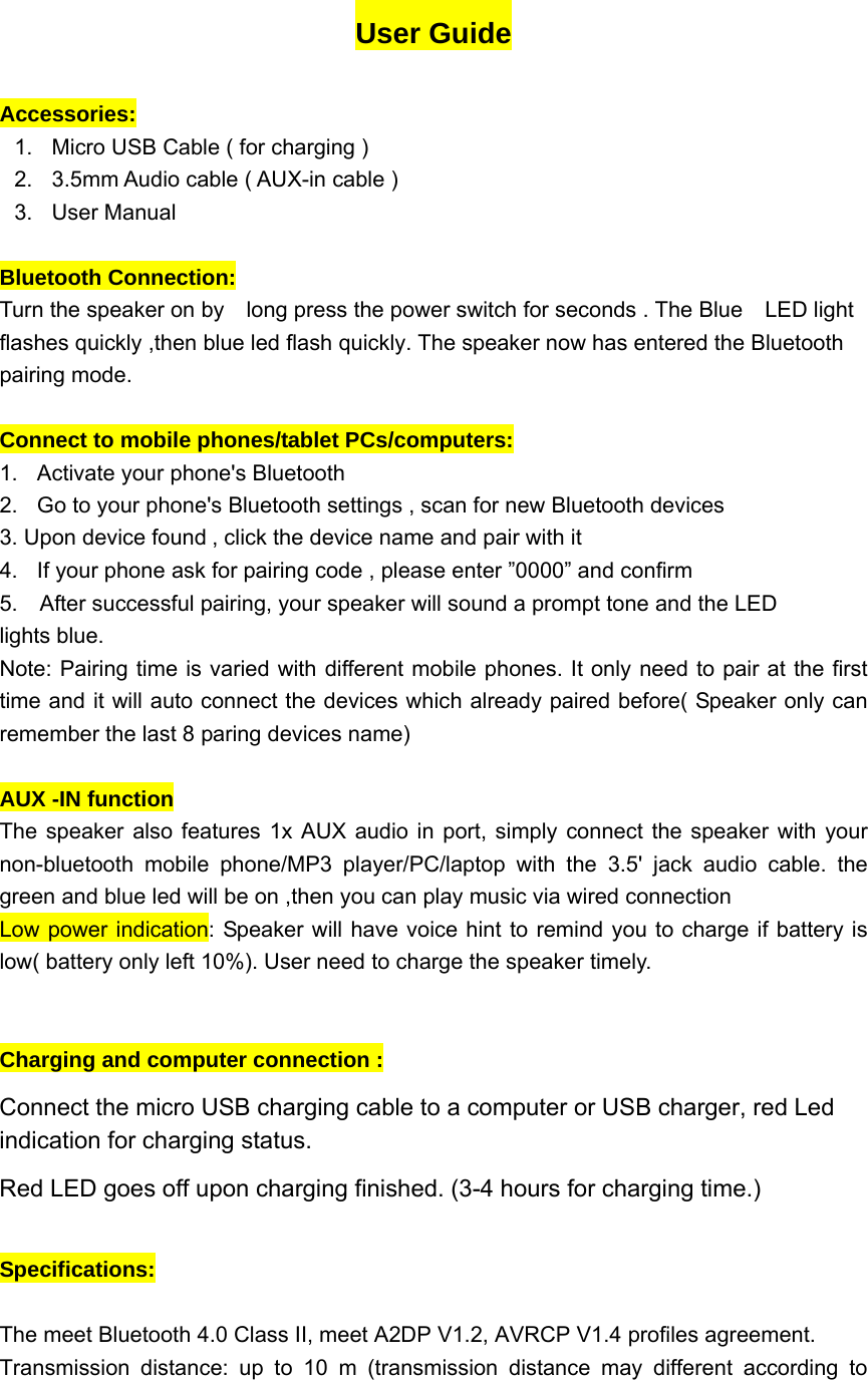 User Guide  Accessories:  1.  Micro USB Cable ( for charging )   2.  3.5mm Audio cable ( AUX-in cable ) 3. User Manual  Bluetooth Connection:   Turn the speaker on by    long press the power switch for seconds . The Blue    LED light flashes quickly ,then blue led flash quickly. The speaker now has entered the Bluetooth pairing mode.  Connect to mobile phones/tablet PCs/computers:   1.  Activate your phone's Bluetooth 2.  Go to your phone's Bluetooth settings , scan for new Bluetooth devices   3. Upon device found , click the device name and pair with it 4.  If your phone ask for pairing code , please enter &rdquo;0000&rdquo; and confirm 5.    After successful pairing, your speaker will sound a prompt tone and the LED   lights blue. Note: Pairing time is varied with different mobile phones. It only need to pair at the first time and it will auto connect the devices which already paired before( Speaker only can remember the last 8 paring devices name)   AUX -IN function   The speaker also features 1x AUX audio in port, simply connect the speaker with your non-bluetooth mobile phone/MP3 player/PC/laptop with the 3.5' jack audio cable. the green and blue led will be on ,then you can play music via wired connection Low power indication: Speaker will have voice hint to remind you to charge if battery is low( battery only left 10%). User need to charge the speaker timely.   Charging and computer connection :   Connect the micro USB charging cable to a computer or USB charger, red Led indication for charging status.   Red LED goes off upon charging finished. (3-4 hours for charging time.)  Specifications:  The meet Bluetooth 4.0 Class II, meet A2DP V1.2, AVRCP V1.4 profiles agreement. Transmission distance: up to 10 m (transmission distance may different according to 