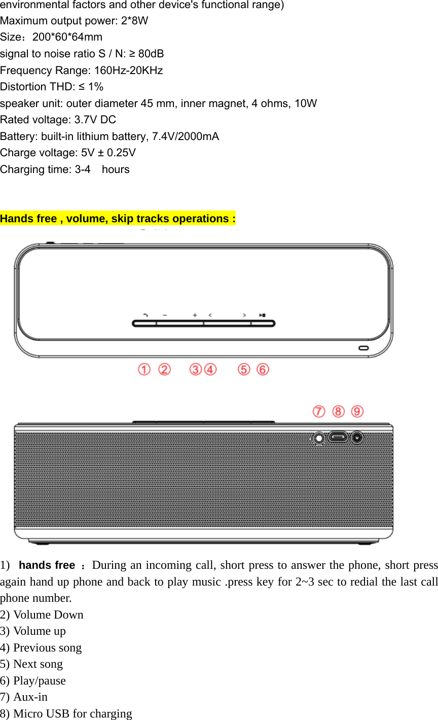 environmental factors and other device's functional range) Maximum output power: 2*8W Size：200*60*64mm signal to noise ratio S / N: &ge; 80dB Frequency Range: 160Hz-20KHz Distortion THD: &le; 1% speaker unit: outer diameter 45 mm, inner magnet, 4 ohms, 10W Rated voltage: 3.7V DC Battery: built-in lithium battery, 7.4V/2000mA Charge voltage: 5V &plusmn; 0.25V Charging time: 3-4    hours   Hands free , volume, skip tracks operations :    1)  hands free ：During an incoming call, short press to answer the phone, short press again hand up phone and back to play music .press key for 2~3 sec to redial the last call phone number.   2) Volume Down 3) Volume up   4) Previous song   5) Next song 6) Play/pause 7) Aux-in  8) Micro USB for charging   