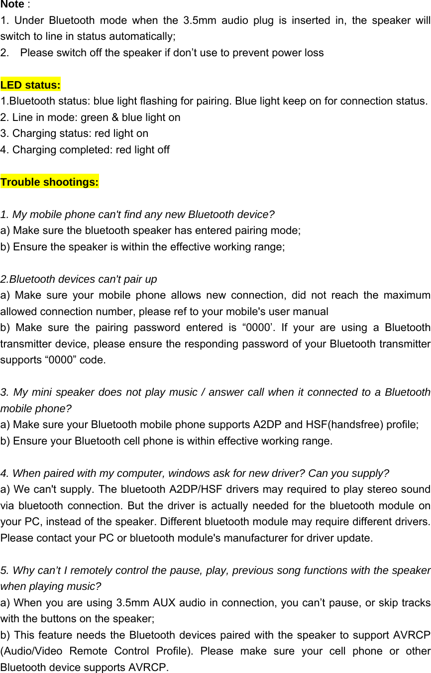  Note :   1. Under Bluetooth mode when the 3.5mm audio plug is inserted in, the speaker will switch to line in status automatically; 2.  Please switch off the speaker if don&rsquo;t use to prevent power loss  LED status: 1.Bluetooth status: blue light flashing for pairing. Blue light keep on for connection status. 2. Line in mode: green &amp; blue light on 3. Charging status: red light on 4. Charging completed: red light off  Trouble shootings:    1. My mobile phone can't find any new Bluetooth device?     a) Make sure the bluetooth speaker has entered pairing mode; b) Ensure the speaker is within the effective working range;    2.Bluetooth devices can't pair up a) Make sure your mobile phone allows new connection, did not reach the maximum allowed connection number, please ref to your mobile's user manual b) Make sure the pairing password entered is &ldquo;0000&rsquo;. If your are using a Bluetooth transmitter device, please ensure the responding password of your Bluetooth transmitter supports &ldquo;0000&rdquo; code.  3. My mini speaker does not play music / answer call when it connected to a Bluetooth mobile phone?   a) Make sure your Bluetooth mobile phone supports A2DP and HSF(handsfree) profile;   b) Ensure your Bluetooth cell phone is within effective working range.  4. When paired with my computer, windows ask for new driver? Can you supply? a) We can't supply. The bluetooth A2DP/HSF drivers may required to play stereo sound via bluetooth connection. But the driver is actually needed for the bluetooth module on your PC, instead of the speaker. Different bluetooth module may require different drivers. Please contact your PC or bluetooth module's manufacturer for driver update.  5. Why can&rsquo;t I remotely control the pause, play, previous song functions with the speaker when playing music?   a) When you are using 3.5mm AUX audio in connection, you can&rsquo;t pause, or skip tracks with the buttons on the speaker;   b) This feature needs the Bluetooth devices paired with the speaker to support AVRCP (Audio/Video Remote Control Profile). Please make sure your cell phone or other Bluetooth device supports AVRCP.  