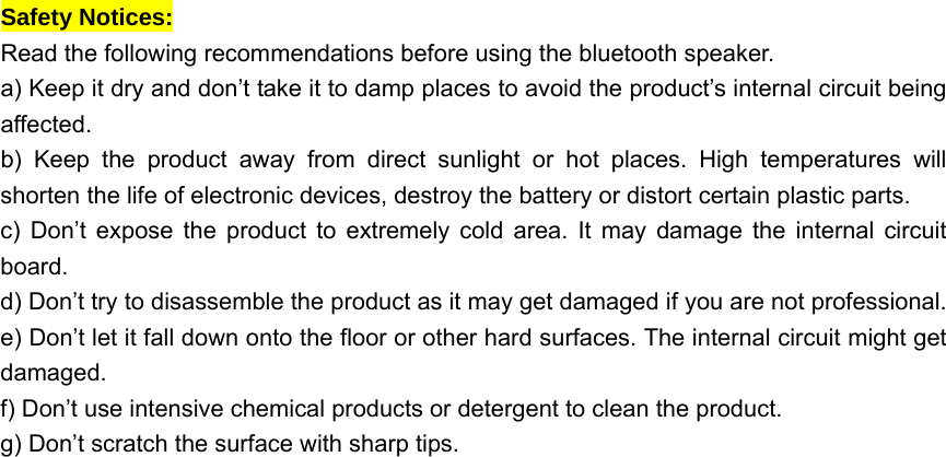  Safety Notices:   Read the following recommendations before using the bluetooth speaker.     a) Keep it dry and don&rsquo;t take it to damp places to avoid the product&rsquo;s internal circuit being affected.  b) Keep the product away from direct sunlight or hot places. High temperatures will shorten the life of electronic devices, destroy the battery or distort certain plastic parts.   c) Don&rsquo;t expose the product to extremely cold area. It may damage the internal circuit board.  d) Don&rsquo;t try to disassemble the product as it may get damaged if you are not professional. e) Don&rsquo;t let it fall down onto the floor or other hard surfaces. The internal circuit might get damaged.  f) Don&rsquo;t use intensive chemical products or detergent to clean the product.   g) Don&rsquo;t scratch the surface with sharp tips.   