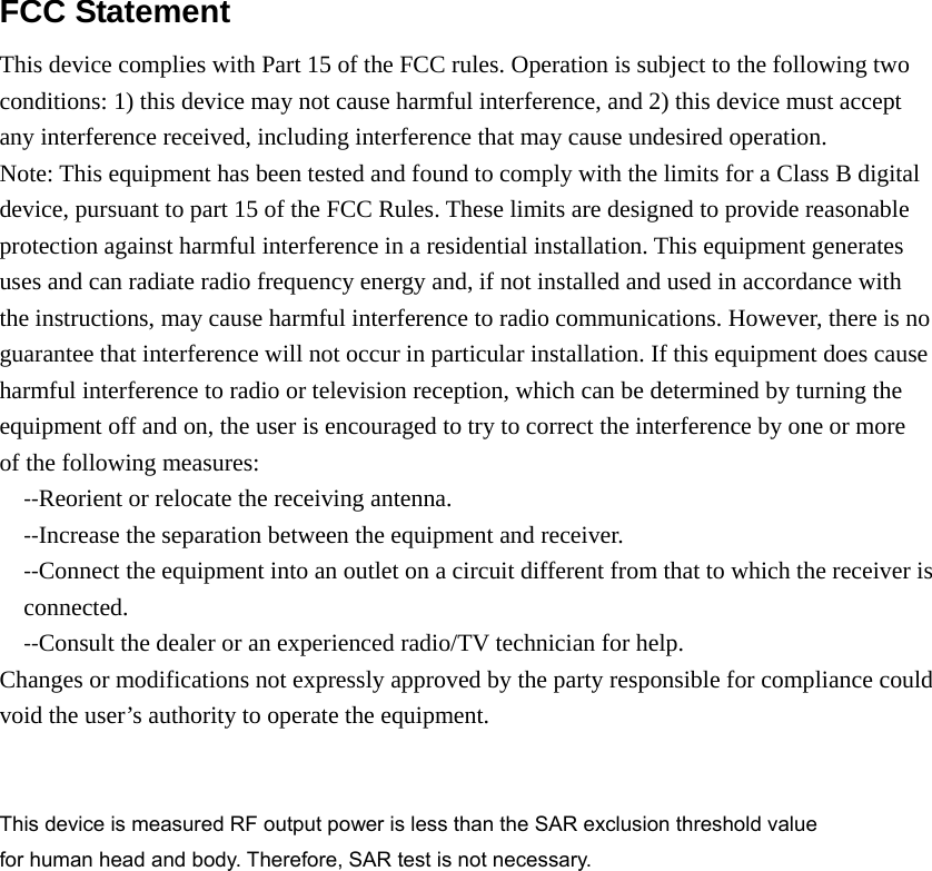 FCC Statement  This device complies with Part 15 of the FCC rules. Operation is subject to the following two conditions: 1) this device may not cause harmful interference, and 2) this device must accept any interference received, including interference that may cause undesired operation. Note: This equipment has been tested and found to comply with the limits for a Class B digital   device, pursuant to part 15 of the FCC Rules. These limits are designed to provide reasonable protection against harmful interference in a residential installation. This equipment generates uses and can radiate radio frequency energy and, if not installed and used in accordance with the instructions, may cause harmful interference to radio communications. However, there is no guarantee that interference will not occur in particular installation. If this equipment does cause harmful interference to radio or television reception, which can be determined by turning the equipment off and on, the user is encouraged to try to correct the interference by one or more of the following measures: ‐‐Reorient or relocate the receiving antenna. ‐‐Increase the separation between the equipment and receiver. ‐‐Connect the equipment into an outlet on a circuit different from that to which the receiver is connected. ‐‐Consult the dealer or an experienced radio/TV technician for help. Changes or modifications not expressly approved by the party responsible for compliance could void the user&rsquo;s authority to operate the equipment.   This device is measured RF output power is less than the SAR exclusion threshold value   for human head and body. Therefore, SAR test is not necessary.  