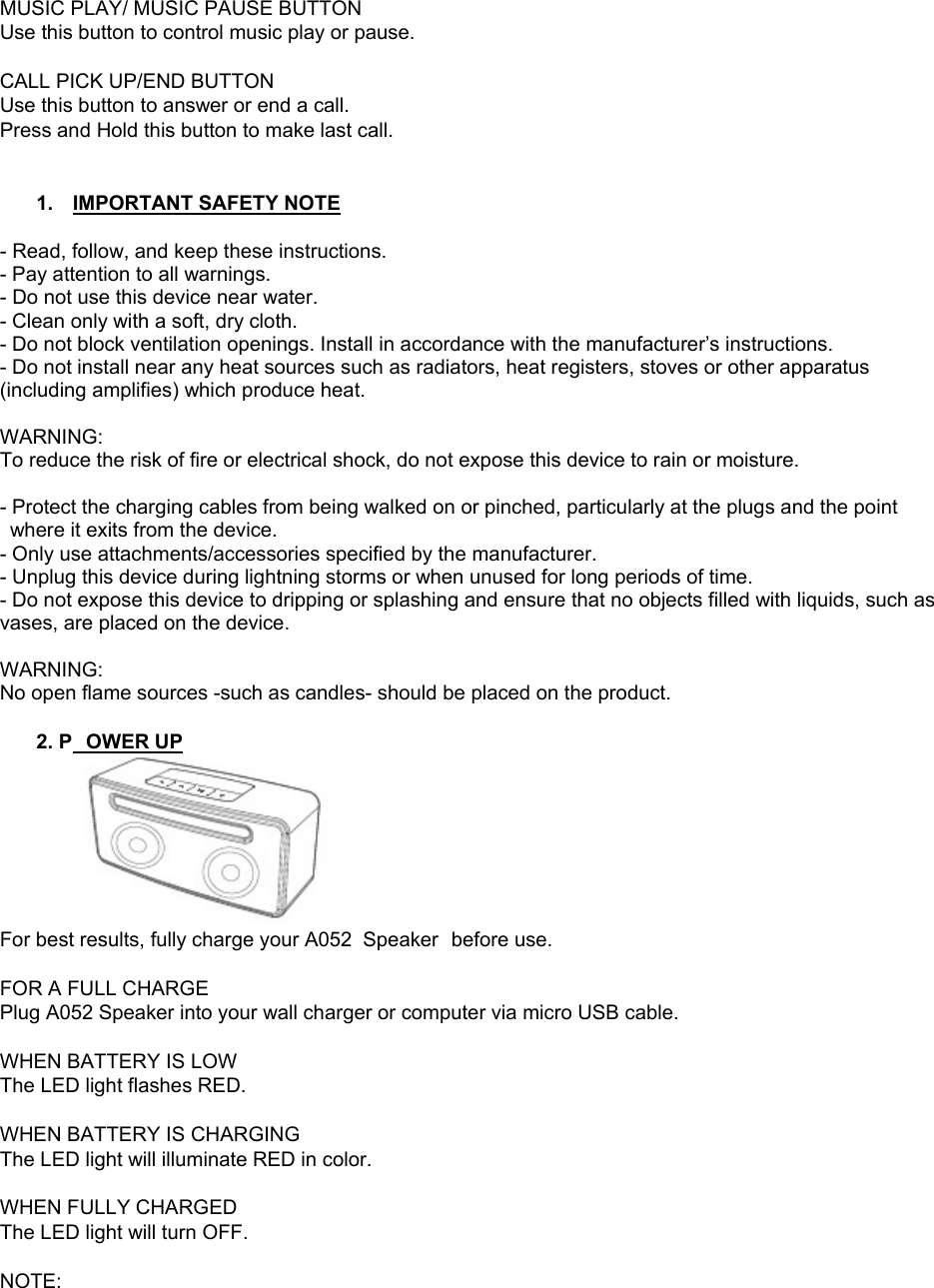 MUSIC PLAY/ MUSIC PAUSE BUTTON  Use this button to control music play or pause.  CALL PICK UP/END BUTTON Use this button to answer or end a call. Press and Hold this button to make last call.   1.  IMPORTANT SAFETY NOTE  - Read, follow, and keep these instructions. - Pay attention to all warnings. - Do not use this device near water. - Clean only with a soft, dry cloth. - Do not block ventilation openings. Install in accordance with the manufacturer&rsquo;s instructions. - Do not install near any heat sources such as radiators, heat registers, stoves or other apparatus (including amplifies) which produce heat.  WARNING: To reduce the risk of fire or electrical shock, do not expose this device to rain or moisture.  - Protect the charging cables from being walked on or pinched, particularly at the plugs and the point where it exits from the device. - Only use attachments/accessories specified by the manufacturer. - Unplug this device during lightning storms or when unused for long periods of time. - Do not expose this device to dripping or splashing and ensure that no objects filled with liquids, such as vases, are placed on the device.  WARNING: No open flame sources -such as candles- should be placed on the product.  2. P OWER UP  For best results, fully charge your A052  Speaker  before use.  FOR A FULL CHARGE Plug A052 Speaker into your wall charger or computer via micro USB cable.  WHEN BATTERY IS LOW The LED light flashes RED.  WHEN BATTERY IS CHARGING The LED light will illuminate RED in color.  WHEN FULLY CHARGED The LED light will turn OFF.  NOTE:  