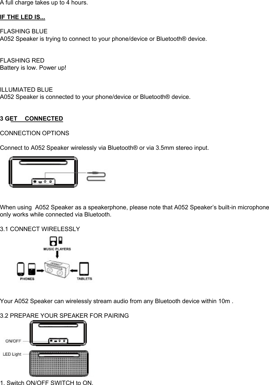 A full charge takes up to 4 hours.  IF THE LED IS...  FLASHING BLUE A052 Speaker is trying to connect to your phone/device or Bluetooth&reg; device.   FLASHING RED Battery is low. Power up!  BUTTONS ILLUMIATED BLUE  A052 Speaker is connected to your phone/device or Bluetooth&reg; device.    3 GET CONNECTED  CONNECTION OPTIONS  Connect to A052 Speaker wirelessly via Bluetooth&reg; or via 3.5mm stereo input.    When using  A052 Speaker as a speakerphone, please note that A052 Speaker&rsquo;s built-in microphone only works while connected via Bluetooth.  3.1 CONNECT WIRELESSLY    Your A052 Speaker can wirelessly stream audio from any Bluetooth device within 10m .   3.2 PREPARE YOUR SPEAKER FOR PAIRING  1. Switch ON/OFF SWITCH to ON. 