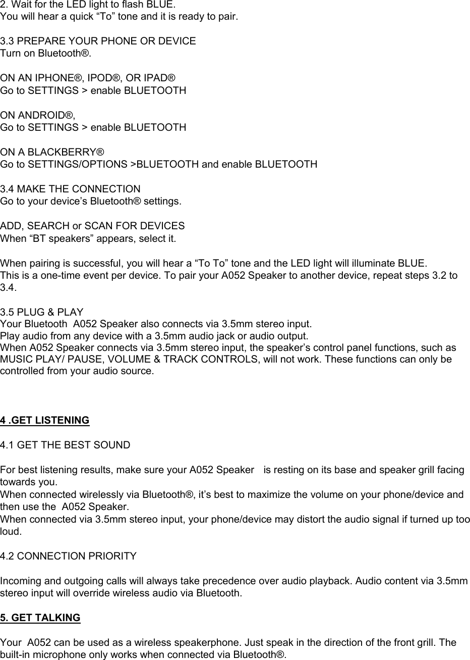 2. Wait for the LED light to flash BLUE.  You will hear a quick &ldquo;To&rdquo; tone and it is ready to pair.  3.3 PREPARE YOUR PHONE OR DEVICE Turn on Bluetooth&reg;.  ON AN IPHONE&reg;, IPOD&reg;, OR IPAD&reg; Go to SETTINGS > enable BLUETOOTH  ON ANDROID&reg;,  Go to SETTINGS > enable BLUETOOTH  ON A BLACKBERRY&reg; Go to SETTINGS/OPTIONS >BLUETOOTH and enable BLUETOOTH  3.4 MAKE THE CONNECTION Go to your device&rsquo;s Bluetooth&reg; settings.  ADD, SEARCH or SCAN FOR DEVICES When &ldquo;BT speakers&rdquo; appears, select it.  When pairing is successful, you will hear a &ldquo;To To&rdquo; tone and the LED light will illuminate BLUE. This is a one-time event per device. To pair your A052 Speaker to another device, repeat steps 3.2 to 3.4.  3.5 PLUG &amp; PLAY Your Bluetooth  A052 Speaker also connects via 3.5mm stereo input. Play audio from any device with a 3.5mm audio jack or audio output. When A052 Speaker connects via 3.5mm stereo input, the speaker&rsquo;s control panel functions, such as MUSIC PLAY/ PAUSE, VOLUME &amp; TRACK CONTROLS, will not work. These functions can only be controlled from your audio source.    4 .GET LISTENING  4.1 GET THE BEST SOUND  For best listening results, make sure your A052 Speaker  is resting on its base and speaker grill facing towards you. When connected wirelessly via Bluetooth&reg;, it&rsquo;s best to maximize the volume on your phone/device and then use the  A052 Speaker. When connected via 3.5mm stereo input, your phone/device may distort the audio signal if turned up too loud.   4.2 CONNECTION PRIORITY  Incoming and outgoing calls will always take precedence over audio playback. Audio content via 3.5mm stereo input will override wireless audio via Bluetooth.  5. GET TALKING  Your  A052 can be used as a wireless speakerphone. Just speak in the direction of the front grill. The built-in microphone only works when connected via Bluetooth&reg;. 