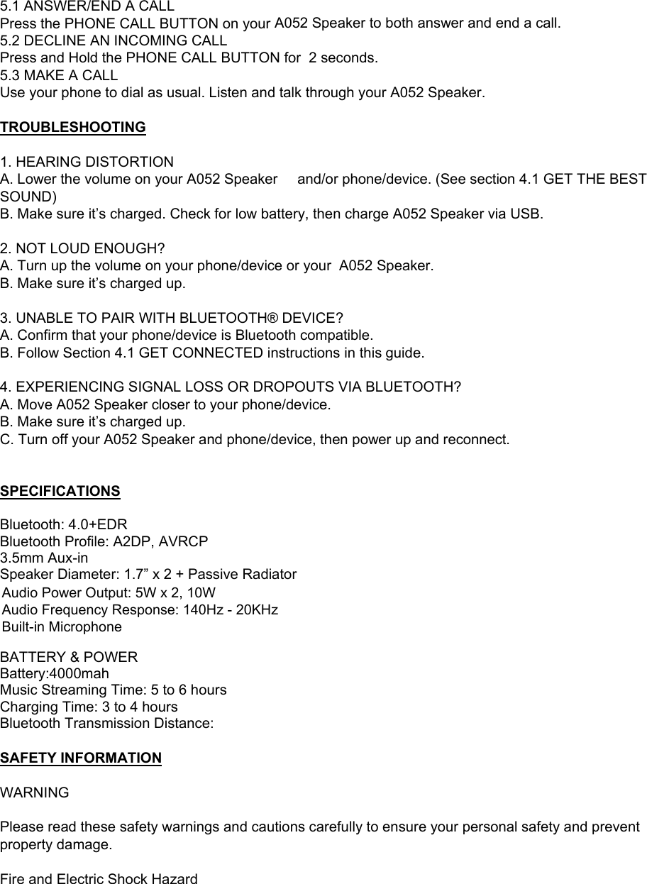  5.1 ANSWER/END A CALL Press the PHONE CALL BUTTON on your A052 Speaker to both answer and end a call. 5.2 DECLINE AN INCOMING CALL Press and Hold the PHONE CALL BUTTON for  2 seconds. 5.3 MAKE A CALL Use your phone to dial as usual. Listen and talk through your A052 Speaker.  TROUBLESHOOTING  1. HEARING DISTORTION A. Lower the volume on your A052 Speaker   and/or phone/device. (See section 4.1 GET THE BEST SOUND) B. Make sure it&rsquo;s charged. Check for low battery, then charge A052 Speaker via USB.  2. NOT LOUD ENOUGH? A. Turn up the volume on your phone/device or your  A052 Speaker. B. Make sure it&rsquo;s charged up.  3. UNABLE TO PAIR WITH BLUETOOTH&reg; DEVICE? A. Confirm that your phone/device is Bluetooth compatible. B. Follow Section 4.1 GET CONNECTED instructions in this guide.  4. EXPERIENCING SIGNAL LOSS OR DROPOUTS VIA BLUETOOTH? A. Move A052 Speaker closer to your phone/device. B. Make sure it&rsquo;s charged up. C. Turn off your A052 Speaker and phone/device, then power up and reconnect.   SPECIFICATIONS  Bluetooth: 4.0+EDR Bluetooth Profile: A2DP, AVRCP  3.5mm Aux-in Speaker Diameter: 1.7&rdquo; x 2 + Passive Radiator Power Output: 5W x 2, 10W  Frequency Response: 140Hz - 20KHz Built-in  Microphone  BATTERY &amp; POWER Battery:4000mah  Music Streaming Time: 5 to 6 hours Charging Time: 3 to 4 hours Bluetooth Transmission Distance:  SAFETY INFORMATION  WARNING  Please read these safety warnings and cautions carefully to ensure your personal safety and prevent property damage.  Fire and Electric Shock Hazard Audio Power Output: 5W x 2, 10W Audio Frequency Response: 140Hz - 20KHz Built-in Microphone