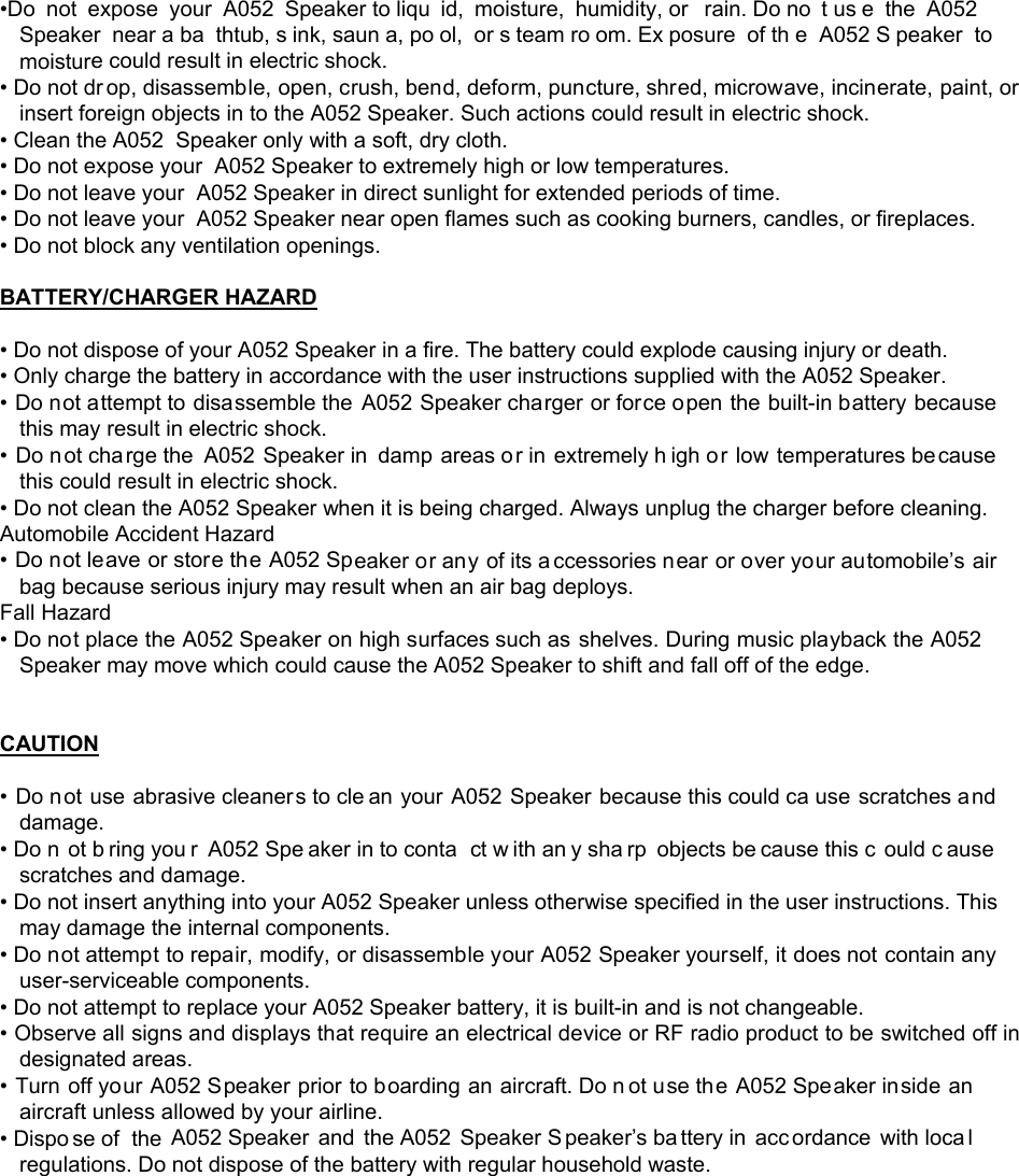 &bull;Do not expose your A052 Speaker to liqu id, moisture, humidity, or  rain. Do no t us e the A052  Speaker near a ba thtub, s ink, saun a, po ol, or s team ro om. Ex posure of th e A052 S peaker to moisture could result in electric shock. &bull; Do not dr op, disassemble, open, crush, bend, deform, puncture, shred, microwave, incinerate, paint, or insert foreign objects in to the A052 Speaker. Such actions could result in electric shock. &bull; Clean the A052  Speaker only with a soft, dry cloth. &bull; Do not expose your  A052 Speaker to extremely high or low temperatures. &bull; Do not leave your  A052 Speaker in direct sunlight for extended periods of time. &bull; Do not leave your  A052 Speaker near open flames such as cooking burners, candles, or fireplaces. &bull; Do not block any ventilation openings.  BATTERY/CHARGER HAZARD  &bull; Do not dispose of your A052 Speaker in a fire. The battery could explode causing injury or death. &bull; Only charge the battery in accordance with the user instructions supplied with the A052 Speaker. &bull; Do not attempt to disassemble the A052 Speaker charger or force open the built-in battery because this may result in electric shock. &bull; Do not charge the A052 Speaker in damp areas or in  extremely h igh or low temperatures because this could result in electric shock. &bull; Do not clean the A052 Speaker when it is being charged. Always unplug the charger before cleaning. Automobile Accident Hazard  &bull; Do not leave or store the A052 Speaker or any of its a ccessories near or over your automobile&rsquo;s air bag because serious injury may result when an air bag deploys. Fall Hazard &bull; Do not place the A052 Speaker on high surfaces such as shelves. During music playback the A052  Speaker may move which could cause the A052 Speaker to shift and fall off of the edge.   CAUTION  &bull; Do not use abrasive cleaners to cle an your A052 Speaker because this could ca use scratches and damage. &bull; Do n ot b ring you r A052 Spe aker in to conta ct w ith an y sha rp objects be cause this c ould c ause scratches and damage. &bull; Do not insert anything into your A052 Speaker unless otherwise specified in the user instructions. This may damage the internal components. &bull; Do not attempt to repair, modify, or disassemble your A052 Speaker yourself, it does not contain any user-serviceable components. &bull; Do not attempt to replace your A052 Speaker battery, it is built-in and is not changeable. &bull; Observe all signs and displays that require an electrical device or RF radio product to be switched off in designated areas. &bull; Turn off your A052 Speaker prior to boarding an aircraft. Do n ot use the A052 Speaker inside an aircraft unless allowed by your airline. &bull; Dispo se of  the A052 Speaker and the A052 Speaker S peaker&rsquo;s ba ttery in  acc ordance with loca l regulations. Do not dispose of the battery with regular household waste.         
