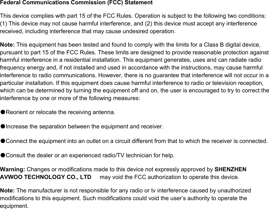  Federal Communications Commission (FCC) Statement This device complies with part 15 of the FCC Rules. Operation is subject to the following two conditions: (1) This device may not cause harmful interference, and (2) this device must accept any interference received, including interference that may cause undesired operation.   Note: This equipment has been tested and found to comply with the limits for a Class B digital device, pursuant to part 15 of the FCC Rules. These limits are designed to provide reasonable protection against harmful interference in a residential installation. This equipment generates, uses and can radiate radio frequency energy and, if not installed and used in accordance with the instructions, may cause harmful interference to radio communications. However, there is no guarantee that interference will not occur in a particular installation. If this equipment does cause harmful interference to radio or television reception, which can be determined by turning the equipment off and on, the user is encouraged to try to correct the interference by one or more of the following measures:    ●Reorient or relocate the receiving antenna. ●Increase the separation between the equipment and receiver.       ●Connect the equipment into an outlet on a circuit different from that to which the receiver is connected.       ●Consult the dealer or an experienced radio/TV technician for help.      Warning: Changes or modifications made to this device not expressly approved by SHENZHEN AVWOO TECHNOLOGY CO., LTD  may void the FCC authorization to operate this device.     Note: The manufacturer is not responsible for any radio or tv interference caused by unauthorized modifications to this equipment. Such modifications could void the user&rsquo;s authority to operate the equipment.  