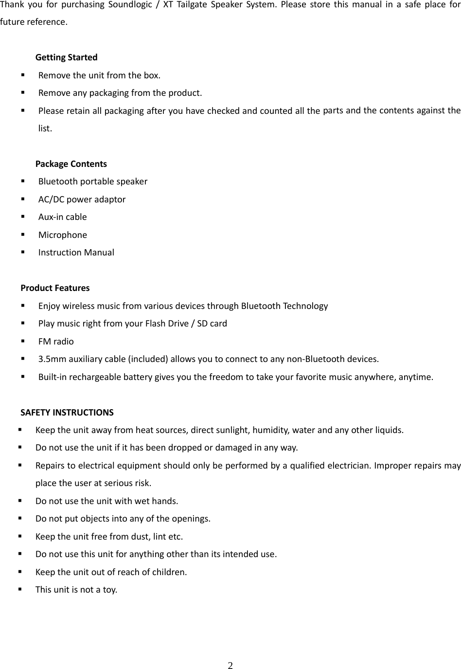 2  ThankyouforpurchasingSoundlogic/XTTailgateSpeakerSystem.Pleasestorethismanualinasafeplaceforfuturereference.GettingStarted Removetheunitfromthebox. Removeanypackagingfromtheproduct. Pleaseretainallpackagingafteryouhavecheckedandcountedallthepartsandthecontentsagainstthelist.PackageContents Bluetoothportablespeaker AC/DCpoweradaptor Aux‐incable Microphone InstructionManualProductFeatures EnjoywirelessmusicfromvariousdevicesthroughBluetoothTechnology PlaymusicrightfromyourFlashDrive/SDcard FMradio 3.5mmauxiliarycable(included)allowsyoutoconnecttoanynon‐Bluetoothdevices. Built‐inrechargeablebatterygivesyouthefreedomtotakeyourfavoritemusicanywhere,anytime.SAFETYINSTRUCTIONS Keeptheunitawayfromheatsources,directsunlight,humidity,waterandanyotherliquids. Donotusetheunitifithasbeendroppedordamagedinanyway. Repairstoelectricalequipmentshouldonlybeperformedbyaqualifiedelectrician.Improperrepairsmayplacetheuseratseriousrisk. Donotusetheunitwithwethands. Donotputobjectsintoanyoftheopenings. Keeptheunitfreefromdust,lintetc. Donotusethisunitforanythingotherthanitsintendeduse. Keeptheunitoutofreachofchildren. Thisunitisnotatoy.